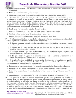 Escuela de Dirección y Gestión SAC
Ave. Canevaro N° 455 – Lince
edgeperusac@gmail.com #955635726 Capacitación y desarrollo profesional / Evaluación de calidad educativa / Gestión
de proyectos / Monitoreo y acompañamiento / Asesoría de tesis
b. Niños comunicativos, con facilidad para expresarse y contar sus experiencias y
emociones.
c. Niños poco comunicativos y expresivos
d. Niños que desarrollan capacidades de expresión oral con ciertas limitaciones.
46. En el Día del Logro estuvieron presentes estudiantes, profesores, autoridades, padres
y madres de familia de varias instituciones educativas. Los niños y niñas presentaron
sus trabajos: maquetas, láminas, tejidos a palillos, juegos hechos con materiales de la
zona, materiales de aprendizaje, tienditas escolares, etc. Expusieron ante una comisión
respectiva y respondieron las preguntas del público. ¿Cuál de las actividades realizadas
favorecen mejor el desarrollo de la expresión oral?
a. Confección y presentación pública de los trabajos.
b. Exponer y dialogar sobre la experiencia de producción de sus trabajos.
c. Asistir a este evento y hacer la presentación respectiva.
d. Debatir e intercambiar opiniones sobre los materiales didácticos.
47. Se afirma que el diálogo es uno de los principios de la convivencia democrática. ¿Cuál
de las siguientes alternativas sustenta esta información?
a) El diálogo siempre propicia que los participantes de un conflicto encuentren algo en
común que los una.
b) El diálogo es la única alternativa que permite que las partes en un conflicto no
terminen en una solución violenta.
c) El diálogo permite que los participantes de los conflictos logren superar sus
diferencias y tener una posición común.
d) El diálogo permite que, pese a las diferencias, las partes en conflicto reconozcan en el
otro la posibilidad de dar razones de su posición.
48. Si se planifica una actividad de comprensión lectora, con el propósito de que los
niños de sexto grado de primaria identifiquen relaciones al interior del texto,. ¿Cuál de
las siguientes actividades sería la más adecuada?
a. Responder un cuestionario sobre el tema, la idea principal y el propósito del autor.
b. Elaborar un esquema o un dibujo sobre lo que más le llamó su atención al leer.
c. Establecer asociaciones de similitud-diferencia, causa-efecto, problemas –solución u
otras.
d. Emitir juicios y valoraciones sobre el contenido y los aspectos formales del texto.
49. Los grandes y coloridos afiches evidencian que la fiesta patronal del distrito de
Paccho, este año, será apoteósica. Habrá bailes populares con banda de músicos, fuegos
artificiales y hasta la polémica corrida de toros. No se han hecho, sin embargo, afiches de
los variados y sabrosos platos típicos. Aprovechando este acontecimiento, el profesor de
sexto grado de primaria lleva al aula varios afiches de la fiesta, agrupa a los estudiantes
y solicita que se centren en las características, ideas, señalizaciones y organización
gráfica. Luego identifican la intención comunicativa y presenten las conclusiones a sus
 