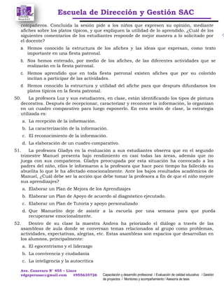 Escuela de Dirección y Gestión SAC
Ave. Canevaro N° 455 – Lince
edgeperusac@gmail.com #955635726 Capacitación y desarrollo profesional / Evaluación de calidad educativa / Gestión
de proyectos / Monitoreo y acompañamiento / Asesoría de tesis
compañeros. Concluida la sesión pide a los niños que expresen su opinión, mediante
afiches sobre los platos típicos, y que expliquen la utilidad de lo aprendido. ¿Cuál de los
siguientes comentarios de los estudiantes responde de mejor manera a lo solicitado por
el docente?
a. Hemos conocido la estructura de los afiches y las ideas que expresan, como texto
importante en una fiesta patronal.
b. Nos hemos enterado, por medio de los afiches, de las diferentes actividades que se
realizarán en la fiesta patronal.
c. Hemos aprendido que en toda fiesta patronal existen afiches que por su colorido
incitan a participar de las actividades.
d. Hemos conocido la estructura y utilidad del afiche para que después difundamos los
platos típicos en la fiesta patronal.
50. La profesora Luz y sus estudiantes, en clase, están identificando los tipos de pintura
decorativa. Después de recepcionar, caracterizar y reconocer la información, lo organizan
en un cuadro comparativo para luego exponerlo. En esta sesión de clase, la estrategia
utilizada es:
a. La recepción de la información.
b. La caracterización de la información.
c. El reconocimiento de la información.
d. La elaboración de un cuadro comparativo.
51. La profesora Gladys en la evaluación a sus estudiantes observa que en el segundo
trimestre Manuel presenta bajo rendimiento en casi todas las áreas, además que no
juega con sus compañeros. Gladys preocupada por esta situación ha convocado a los
padres del niño, ellos le informaron a la profesora que hace poco tiempo ha fallecido su
abuelita lo que le ha afectado emocionalmente. Ante los bajos resultados académicos de
Manuel, ¿Cuál debe ser la acción que debe tomar la profesora a fin de que el niño mejore
sus aprendizajes?
a. Elaborar un Plan de Mejora de los Aprendizajes
b. Elaborar un Plan de Apoyo de acuerdo al diagnóstico ejecutado.
c. Elaborar un Plan de Tutoría y apoyo personalizado
d. Que Manuelito deje de asistir a la escuela por una semana para que pueda
recuperarse emocionalmente.
52. Dentro de su clase la maestra Andrea ha priorizado el diálogo a través de las
asambleas de aula donde se conversan temas relacionados al grupo como problemas,
actividades, expectativas, alegrías, etc. Estas asambleas son espacios que desarrollan en
los alumnos, principalmente:
a. El egocentrismo y el liderazgo
b. La convivencia y ciudadanía
c. La inteligencia y la autocritica
 