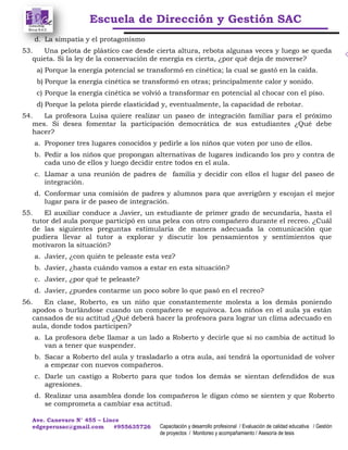 Escuela de Dirección y Gestión SAC
Ave. Canevaro N° 455 – Lince
edgeperusac@gmail.com #955635726 Capacitación y desarrollo profesional / Evaluación de calidad educativa / Gestión
de proyectos / Monitoreo y acompañamiento / Asesoría de tesis
d. La simpatía y el protagonismo
53. Una pelota de plástico cae desde cierta altura, rebota algunas veces y luego se queda
quieta. Si la ley de la conservación de energía es cierta, ¿por qué deja de moverse?
a) Porque la energía potencial se transformó en cinética; la cual se gastó en la caída.
b) Porque la energía cinética se transformó en otras; principalmente calor y sonido.
c) Porque la energía cinética se volvió a transformar en potencial al chocar con el piso.
d) Porque la pelota pierde elasticidad y, eventualmente, la capacidad de rebotar.
54. La profesora Luisa quiere realizar un paseo de integración familiar para el próximo
mes. Si desea fomentar la participación democrática de sus estudiantes ¿Qué debe
hacer?
a. Proponer tres lugares conocidos y pedirle a los niños que voten por uno de ellos.
b. Pedir a los niños que propongan alternativas de lugares indicando los pro y contra de
cada uno de ellos y luego decidir entre todos en el aula.
c. Llamar a una reunión de padres de familia y decidir con ellos el lugar del paseo de
integración.
d. Conformar una comisión de padres y alumnos para que averigüen y escojan el mejor
lugar para ir de paseo de integración.
55. El auxiliar conduce a Javier, un estudiante de primer grado de secundaria, hasta el
tutor del aula porque participó en una pelea con otro compañero durante el recreo. ¿Cuál
de las siguientes preguntas estimularía de manera adecuada la comunicación que
pudiera llevar al tutor a explorar y discutir los pensamientos y sentimientos que
motivaron la situación?
a. Javier, ¿con quién te peleaste esta vez?
b. Javier, ¿hasta cuándo vamos a estar en esta situación?
c. Javier, ¿por qué te peleaste?
d. Javier, ¿puedes contarme un poco sobre lo que pasó en el recreo?
56. En clase, Roberto, es un niño que constantemente molesta a los demás poniendo
apodos o burlándose cuando un compañero se equivoca. Los niños en el aula ya están
cansados de su actitud ¿Qué deberá hacer la profesora para lograr un clima adecuado en
aula, donde todos participen?
a. La profesora debe llamar a un lado a Roberto y decirle que si no cambia de actitud lo
van a tener que suspender.
b. Sacar a Roberto del aula y trasladarlo a otra aula, así tendrá la oportunidad de volver
a empezar con nuevos compañeros.
c. Darle un castigo a Roberto para que todos los demás se sientan defendidos de sus
agresiones.
d. Realizar una asamblea donde los compañeros le digan cómo se sienten y que Roberto
se comprometa a cambiar esa actitud.
 
