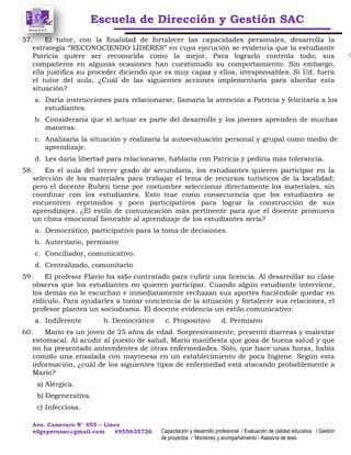 Escuela de Dirección y Gestión SAC
Ave. Canevaro N° 455 – Lince
edgeperusac@gmail.com #955635726 Capacitación y desarrollo profesional / Evaluación de calidad educativa / Gestión
de proyectos / Monitoreo y acompañamiento / Asesoría de tesis
57. El tutor, con la finalidad de fortalecer las capacidades personales, desarrolla la
estrategia “RECONOCIENDO LÍDERES” en cuya ejecución se evidencia que la estudiante
Patricia quiere ser reconocida como la mejor. Para lograrlo controla todo; sus
compañeros en algunas ocasiones han cuestionado su comportamiento. Sin embargo,
ella justifica su proceder diciendo que es muy capaz y ellos, irresponsables. Si Ud. fuera
el tutor del aula, ¿Cuál de las siguientes acciones implementaría para abordar esta
situación?
a. Daría instrucciones para relacionarse, llamaría la atención a Patricia y felicitaría a los
estudiantes.
b. Consideraría que el actuar es parte del desarrollo y los jóvenes aprenden de muchas
maneras.
c. Analizaría la situación y realizaría la autoevaluación personal y grupal como medio de
aprendizaje.
d. Les daría libertad para relacionarse, hablaría con Patricia y pediría más tolerancia.
58. En el aula del tercer grado de secundaria, los estudiantes quieren participar en la
selección de los materiales para trabajar el tema de recursos turísticos de la localidad;
pero el docente Rubén tiene por costumbre seleccionar directamente los materiales, sin
coordinar con los estudiantes. Esto trae como consecuencia que los estudiantes se
encuentren reprimidos y poco participativos para lograr la construcción de sus
aprendizajes. ¿El estilo de comunicación más pertinente para que el docente promueva
un clima emocional favorable al aprendizaje de los estudiantes sería?
a. Democrático, participativo para la toma de decisiones.
b. Autoritario, permisivo
c. Conciliador, comunicativo.
d. Centralizado, comunitario
59. El profesor Flavio ha sido contratado para cubrir una licencia. Al desarrollar su clase
observa que los estudiantes no quieren participar. Cuando algún estudiante interviene,
los demás no le escuchan e inmediatamente rechazan sus aportes haciéndole quedar en
ridículo. Para ayudarles a tomar conciencia de la situación y fortalecer sus relaciones, el
profesor plantea un sociodrama. El docente evidencia un estilo comunicativo:
a. Indiferente b. Democrático c. Propositivo d. Permisivo
60. Mario es un joven de 25 años de edad. Sorpresivamente, presentó diarreas y malestar
estomacal. Al acudir al puesto de salud, Mario manifiesta que goza de buena salud y que
no ha presentado antecedentes de otras enfermedades. Sólo, que hace unas horas, había
comido una ensalada con mayonesa en un establecimiento de poca higiene. Según esta
información, ¿cuál de los siguientes tipos de enfermedad está atacando probablemente a
Mario?
a) Alérgica.
b) Degenerativa.
c) Infecciosa.
 