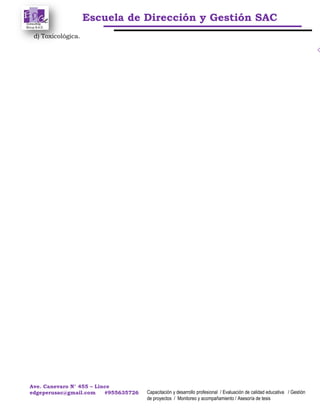 Escuela de Dirección y Gestión SAC
Ave. Canevaro N° 455 – Lince
edgeperusac@gmail.com #955635726 Capacitación y desarrollo profesional / Evaluación de calidad educativa / Gestión
de proyectos / Monitoreo y acompañamiento / Asesoría de tesis
d) Toxicológica.
 