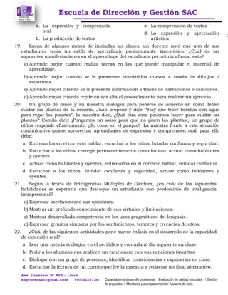 Escuela de Dirección y Gestión SAC
Ave. Canevaro N° 455 – Lince
edgeperusac@gmail.com #955635726 Capacitación y desarrollo profesional / Evaluación de calidad educativa / Gestión
de proyectos / Monitoreo y acompañamiento / Asesoría de tesis
a. La expresión y comprensión
oral
b. La producción de textos
c. La comprensión de textos
d. La expresión y apreciación
artística
19. Luego de algunos meses de iniciadas las clases, un docente notó que uno de sus
estudiantes tenía un estilo de aprendizaje predominante kinestésico. ¿Cuál de las
siguientes manifestaciones en el aprendizaje del estudiante permitiría afirmar esto?
a) Aprende mejor cuando realiza tareas en las que puede manipular el material de
aprendizaje.
b) Aprende mejor cuando se le presentan contenidos nuevos a través de dibujos o
esquemas.
c) Aprende mejor cuando se le presenta información a través de narraciones o canciones.
d) Aprende mejor cuando repite en voz alta el procedimiento para realizar un ejercicio.
20. Un grupo de niños y su maestra dialogan para ponerse de acuerdo en cómo deben
cuidar las plantas de la escuela, Juan propone y dice: “Hay que traer botellas con agua
para regar las plantas”, la maestra dice, ¿Qué otra cosa podemos hacer para cuidar las
plantas? Camila dice: ¡Pongamos un aviso para que no pisen las plantas!, un grupo de
niños responde efusivamente: ¡Sí, como en el parque! La maestra frente a esta situación
comunicativa quiere aprovechar aprendizajes de expresión y comprensión oral, para ello
debe:
a. Entrenarlos en el correcto hablar, escuchar a los niños, brindar confianza y seguridad.
b. Escuchar a los niños, corregir permanentemente como hablan, actuar como hablantes
y oyentes.
c. Actuar como hablantes y oyentes, entrenarlos en el correcto hablar, brindar confianza.
d. Escuchar a los niños, brindar confianza y seguridad, actuar como hablantes y
oyentes.
21. Según la teoría de Inteligencias Múltiples de Gardner, ¿en cuál de las siguientes
habilidades se esperaría que destaque un estudiante con predominio de inteligencia
intrapersonal?
a) Expresar asertivamente sus opiniones.
b) Mostrar un profundo conocimiento de sus virtudes y limitaciones.
c) Mostrar desarrollada competencia en los usos pragmáticos del lenguaje.
d) Expresar genuina simpatía por los sentimientos, temores y creencias de otros.
22. ¿Cuál de las siguientes actividades pone mayor énfasis en el desarrollo de la capacidad
de expresión oral?
a. Leer una noticia ecológica en el periódico y contarla al día siguiente en clase.
b. Pedir a los alumnos que realicen un cancionero con sus canciones favoritas
c. Dialogar con un grupo de personas, identificar coincidencias y exponerlas en clase.
d. Escuchar la lectura de un cuento que lee la maestra y redactar un final alternativo.
 