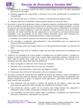Escuela de Dirección y Gestión SAC
Ave. Canevaro N° 455 – Lince
edgeperusac@gmail.com #955635726 Capacitación y desarrollo profesional / Evaluación de calidad educativa / Gestión
de proyectos / Monitoreo y acompañamiento / Asesoría de tesis
a. Mantener la serenidad cuando los niños y niñas juegan en hora de clase esperando
que terminen de jugar.
b. Generar espacios de cooperación y tolerancia en el aula, propiciando un ambiente de
tranquilidad.
c. Ser una docente que se conoce a sí misma, y comprenda sus propios temas.
d. Realizar diferentes actividades lúdicas aprovechando las horas de clase.
6. Los niños y niñas de la profesora Juana no lograron expresar verbalmente lo que sentían
frente al conflicto emocional que tuvieron por el cuento “Las Hormigas perdidas” ni sobre
la solución que ella dio para poner término a la situación; pero si expresaron su malestar
mediante sus cuerpos (lágrimas, rostro de molestia). Juana continuó con lo que estaba
haciendo, sin tomar atención de esas expresiones y no cumple su rol como docente para
responder a las necesidades de los niños ¿Cómo debemos actuar para fortalecer las
capacidades vinculadas al desarrollo personal, social y emocional?
a. Orientar a los niños a controlar sus emociones en diferentes situaciones.
b. Ser sensibles y responder adecuadamente a las necesidades que nos expresan los
niños en diferentes situaciones.
c. Darle consejos para que tengan éxito en su vida personal para lograr su proyecto de
vida.
d. Obviar intervenir ante un conflicto y dejar que los niños solucionen sus problemas con
autonomía.
7. Julián es un estudiante de cuarto grado y considera que es difícil convivir y trabajar en
grupos ya que la profesora no hace caso cuando algún compañero molesta. Además en la
clase todo el mundo hace ruido por lo cual no se puede aprender”. De acuerdo a la
situación descrita: ¿Qué debe hacer la profesora?
a. Dejar castigados a todos sin recreo hasta que mejoren.
b. Hacerles caso y escuchar solo a los que son tranquilos.
c. Aplicar la autoevaluación a todos para que digan la verdad.
d. Comunicar los criterios de evaluación antes de comenzar la clase.
8. Los niños y niñas de 5 años del aula “AMOR” se llaman por Apodos y tienen actitudes de
discriminación por parte de algunas niñas hacia otras. Esta situación ha generado que
existan conflictos en el aula y en algunos casos agresiones. ¿Qué debe hacer la docente
para revertir esta situación?
a. Una asamblea con los padres y madres de familia de los niños y niñas que han
provocado las agresiones para corregir las actitudes de sus hijos e hijas.
b. Una sesión de tutoría a partir de un cuento, para luego realizar las preguntas y
reflexionar sobre lo leído, dramatizar y dibujar lo que más les gustó.
c. Una asamblea con los niños y niñas sobre el problema, recogiendo sus experiencias,
intereses, malestares y alternativas de solución.
 