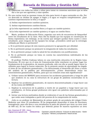 Escuela de Dirección y Gestión SAC
Ave. Canevaro N° 455 – Lince
edgeperusac@gmail.com #955635726 Capacitación y desarrollo profesional / Evaluación de calidad educativa / Gestión
de proyectos / Monitoreo y acompañamiento / Asesoría de tesis
d. Conversar con todos los niños y niñas para tomar en consenso sanciones que se debe
dar a los que son agresivos y usan apodos.
9. En una cocina rural se queman trozos de leña para hervir el agua contenida en ella. Por
un descuido se olvidan de apagar el fogón y el agua se evapora completamente. ¿Qué
cambios experimentaron la leña y el agua?
e) Ambas experimentaron cambios químicos.
f) Ambas experimentaron cambios físicos.
g) La leña experimentó un cambio físico y el agua un cambio químico.
h) La leña experimentó un cambio químico y el agua un cambio físico.
10. Mario, profesor de Educación Física, organiza una serie de encuentros de básquetbol
entre los estudiantes de la clase. Para ello ha dejado que los equipos se constituyan de
forma espontánea; sin embargo, se da cuenta que siempre quedan fuera cuatro o cinco
estudiante, pues ninguno de los equipos los escoge. ¿Considera usted que la estrategia
utilizada por Mario es pertinente?
a. Sí es pertinente porque de esta manera promueve la agrupación por afinidad.
b. No es pertinente porque no promueve la integración de todos los estudiantes.
c. Sí es pertinente porque cuida la salud de los estudiantes con justificaciones.
d. No es pertinente porque no toma en cuenta las características individuales de los
estudiantes.
11. El profesor Porfirio Cadenas labora en una institución educativa de la Región Lima
Provincias. Él cree que en el área de Comunicación debe enseñarse en primer lugar los
fundamentos de la gramática, de manera profunda, sólo con ello se puede lograr hacer la
reflexión para lograr la buena redacción. En la presente sesión de aprendizaje ha elegido
el tema de los accidentes gramaticales, y ha direccionado el desarrollo del tema a través
del análisis de la palabra por descomposición. ¿Cómo desarrollaría mejor los
conocimientos gramaticales, Porfirio, para que sus sesiones sean más significativas?
a. Utilizar textos del MINEDU para reconocer los accidentes gramaticales y luego les pide
que analicen en su casa la estructura de un grupo de palabras encontradas en la
lectura.
b. Explicar los accidentes gramaticales, de manera descontextualizada y luego hacer uso
de los textos del MINEDU.
c. Explicar la estructura de la palabra a través de un papelote y luego hacer que sus
estudiantes, en forma grupal produzcan otro igual con palabras seleccionadas por el
profesor.
d. Iniciar una lectura motivadora donde se evidencien el uso de las formas gramaticales y
que están sean trabajadas a partir del proceso de la comprensión de textos.
12. Julio es un profesor de Matemática de primer grado de secundaria del colegio Cristo
Redentor que tiene 25 estudiantes. Él ha programado desarrollar el tema de fracciones
homogéneas; para ello lleva a sus estudiantes al patio del plantel que tiene un área total
de 600 m2, de los cuales les indica que deberán pintar de manera equitativa un área
 