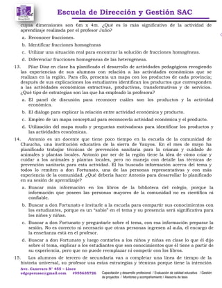 Escuela de Dirección y Gestión SAC
Ave. Canevaro N° 455 – Lince
edgeperusac@gmail.com #955635726 Capacitación y desarrollo profesional / Evaluación de calidad educativa / Gestión
de proyectos / Monitoreo y acompañamiento / Asesoría de tesis
cuyas dimensiones son 6m x 4m. ¿Qué es lo más significativo de la actividad de
aprendizaje realizada por el profesor Julio?
a. Reconocer fracciones.
b. Identificar fracciones homogéneas
c. Utilizar una situación real para encontrar la solución de fracciones homogéneas.
d. Diferenciar fracciones homogéneas de las heterogéneas.
13. Pilar Díaz en clase ha planificado el desarrollo de actividades pedagógicas recogiendo
las experiencias de sus alumnos con relación a las actividades económicas que se
realizan en la región. Para ello, presenta un mapa con los productos de cada provincia;
después de sus explicaciones los estudiantes identifican los productos que corresponden
a las actividades económicas extractivas, productivas, transformativas y de servicios.
¿Qué tipo de estrategias son las que ha empleado la profesora?
a. El panel de discusión para reconocer cuáles son los productos y la actividad
económica.
b. El diálogo para explicar la relación entre actividad económica y producto.
c. Empleo de un mapa conceptual para reconocerla actividad económica y el producto.
d. Utilización del mapa mudo y preguntas motivadoras para identificar los productos y
las actividades económicas.
14. Antonio es un docente que tiene poco tiempo en la escuela de la comunidad de
Chaucha, una institución educativa de la sierra de Yauyos. En el mes de mayo ha
planificado trabajar técnicas de prevención sanitaria para la crianza y cuidado de
animales y plantas locales. Antonio por ser de la región tiene la idea de cómo criar y
cuidar a los animales y plantas locales, pero no maneja con detalle las técnicas de
prevención sanitaria para esta actividad. Él ha buscado información acerca del tema y
todos lo remiten a don Fortunato, una de las personas representativas y con más
experiencia de la comunidad. ¿Qué debería hacer Antonio para desarrollar lo planificado
en su sesión de aprendizaje?
a. Buscar más información en los libros de la biblioteca del colegio, porque la
información que poseen las personas mayores de la comunidad no es científica ni
confiable.
b. Buscar a don Fortunato e invitarle a la escuela para compartir sus conocimientos con
los estudiantes, porque es un “sabio” en el tema y su presencia será significativa para
los niños y niñas.
c. Buscar a don Fortunato y preguntarle sobre el tema, con esa información preparar la
sesión. No es correcto ni necesario que otras personas ingresen al aula, el encargo de
la enseñanza está en el profesor.
d. Buscar a don Fortunato y luego contarles a los niños y niñas en clase lo que él dijo
sobre el tema, explicar a los estudiantes que son conocimientos que él tiene a partir de
su experiencia, pero que no puede reemplazar ni competir con los libros.
15. Los alumnos de tercero de secundaria van a completar una línea de tiempo de la
historia universal, su profesor usa estas estrategias y técnicas porque tiene la intención
 