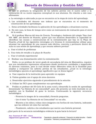 Escuela de Dirección y Gestión SAC
Ave. Canevaro N° 455 – Lince
edgeperusac@gmail.com #955635726 Capacitación y desarrollo profesional / Evaluación de calidad educativa / Gestión
de proyectos / Monitoreo y acompañamiento / Asesoría de tesis
de que se produzca la integración de los saberes previos con el nuevo saber y la
elaboración de su nuevo esquema conceptual en sus alumnos. En relación a este caso
afirmamos:
a. La estrategia es adecuada ya que se encuentra en la etapa de inicio del aprendizaje.
b. Las actividades del docente nos indican que se encuentra en el momento de
construcción de los aprendizajes.
c. Estas actividades facilitaran la aplicación de los aprendizajes a situaciones nuevas.
d. En este caso, la línea de tiempo sirve como un instrumento de evaluación para el cierre
de la sesión.
16. Si el profesor Marcos del área de Ciencia, Tecnología y Ambiente del colegio “San José
HH. MM”, del distrito de Huacho, quiere que sus alumnos desarrollen la capacidad de
identificar las causas y consecuencias de la contaminación que hay en la Playa de
Huacho ¿Cuál de las siguientes estrategias y/o técnicas le recomendarías utilizar para
alcanzar ese aprendizaje de una manera más efectiva, concreta y pertinente dentro del
aula en una sesión de aprendizaje y que rescata saberes previos?
a. Usar el árbol de problemas
b. Una visita de estudio a la playa de Huacho
c. Usar el método experimental
d. Realizar una dramatización sobre la contaminación
17. Pedro, es un profesor de tercer grado de secundaria del área de Matemática, requiere
que sus estudiantes representen situaciones donde involucren cantidades y magnitudes
en diversos contextos, para lo cual decide visitar diferentes sitios de la localidad para
ampliar y enriquecer los saberes previos de los estudiantes. ¿Cuál es la estrategia
metodológica opuesta al aprendizaje significativo que se desea lograr?
a. Usar espacios de la institución para aprender en equipos
b. Visitas guiadas con el apoyo de otros docentes
c. Desarrollar ejercicios siguiendo el procedimiento de la solución
d. Utilizar las TIC’s para complementar sus aprendizajes
18. Froilán es profesor del III Ciclo de la zona rural y desarrolla la sesión de aprendizaje
denominada “La Historia de mi comunidad”, para ello presenta un texto ilustrado en un
papelote con la finalidad de guiar la lectura. Continuando la siguiente secuencia
metodológica:
- Presenta la imagen de la comunidad y formula preguntas.
- Lee el texto “La Historia de mi Comunidad” en voz alta.
- Muestra a los niños y niñas cinco imágenes con hechos de esta historia, indicando
que las ordenen tal como fue narrado.
- Finalmente, solicita a los estudiantes que narren una historia personal.
. ¿Qué parte de la secuencia metodológica evidencia la guía hacia la lectura?
 