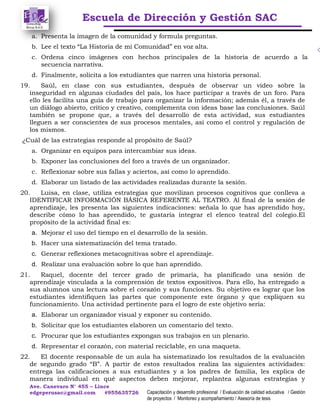 Escuela de Dirección y Gestión SAC
Ave. Canevaro N° 455 – Lince
edgeperusac@gmail.com #955635726 Capacitación y desarrollo profesional / Evaluación de calidad educativa / Gestión
de proyectos / Monitoreo y acompañamiento / Asesoría de tesis
a. Presenta la imagen de la comunidad y formula preguntas.
b. Lee el texto “La Historia de mi Comunidad” en voz alta.
c. Ordena cinco imágenes con hechos principales de la historia de acuerdo a la
secuencia narrativa.
d. Finalmente, solicita a los estudiantes que narren una historia personal.
19. Saúl, en clase con sus estudiantes, después de observar un video sobre la
inseguridad en algunas ciudades del país, los hace participar a través de un foro. Para
ello les facilita una guía de trabajo para organizar la información; además él, a través de
un diálogo abierto, crítico y creativo, complementa con ideas base las conclusiones. Saúl
también se propone que, a través del desarrollo de esta actividad, sus estudiantes
lleguen a ser conscientes de sus procesos mentales, así como el control y regulación de
los mismos.
¿Cuál de las estrategias responde al propósito de Saúl?
a. Organizar en equipos para intercambiar sus ideas.
b. Exponer las conclusiones del foro a través de un organizador.
c. Reflexionar sobre sus fallas y aciertos, así como lo aprendido.
d. Elaborar un listado de las actividades realizadas durante la sesión.
20. Luisa, en clase, utiliza estrategias que movilizan procesos cognitivos que conlleva a
IDENTIFICAR INFORMACIÓN BÁSICA REFERENTE AL TEATRO. Al final de la sesión de
aprendizaje, les presenta las siguientes indicaciones: señala lo que has aprendido hoy,
describe cómo lo has aprendido, te gustaría integrar el elenco teatral del colegio.El
propósito de la actividad final es:
a. Mejorar el uso del tiempo en el desarrollo de la sesión.
b. Hacer una sistematización del tema tratado.
c. Generar reflexiones metacognitivas sobre el aprendizaje.
d. Realizar una evaluación sobre lo que han aprendido.
21. Raquel, docente del tercer grado de primaria, ha planificado una sesión de
aprendizaje vinculada a la comprensión de textos expositivos. Para ello, ha entregado a
sus alumnos una lectura sobre el corazón y sus funciones. Su objetivo es lograr que los
estudiantes identifiquen las partes que componente este órgano y que expliquen su
funcionamiento. Una actividad pertinente para el logro de este objetivo sería:
a. Elaborar un organizador visual y exponer su contenido.
b. Solicitar que los estudiantes elaboren un comentario del texto.
c. Procurar que los estudiantes expongan sus trabajos en un plenario.
d. Representar el corazón, con material reciclable, en una maqueta.
22. El docente responsable de un aula ha sistematizado los resultados de la evaluación
de segundo grado “B”. A partir de estos resultados realiza las siguientes actividades:
entrega las calificaciones a sus estudiantes y a los padres de familia, les explica de
manera individual en qué aspectos deben mejorar, replantea algunas estrategias y
 