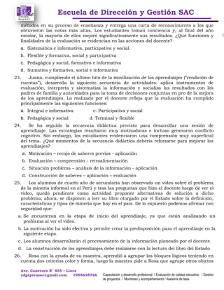 Escuela de Dirección y Gestión SAC
Ave. Canevaro N° 455 – Lince
edgeperusac@gmail.com #955635726 Capacitación y desarrollo profesional / Evaluación de calidad educativa / Gestión
de proyectos / Monitoreo y acompañamiento / Asesoría de tesis
métodos en su proceso de enseñanza y entrega una carta de reconocimiento a los que
obtuvieron las notas más altas. Los estudiantes toman conciencia y, al final del año
escolar, la mayoría de ellos mejoró significativamente sus resultados. ¿Qué funciones y
finalidades de la evaluación se evidencian en las acciones del docente?
a. Sistemática e informativa, participativa y social.
b. Flexible y formativa, social y participativa
c. Pedagógica y social, formativa e informativa
d. Sumativa y formativa, social e informativa
23. Juana, cumpliendo el último hito de la movilización de los aprendizajes (“rendición de
cuentas”), desarrolla la siguiente secuencia de actividades: aplica instrumentos de
evaluación, interpreta y sistematiza la información y socializa los resultados con los
padres de familia y autoridades para la toma de decisiones conjuntas en pro de la mejora
de los aprendizajes. Lo realizado por el docente refleja que la evaluación ha cumplido
principalmente las siguientes funciones:
a. Integral e informativa c. Participativa y social
b. Pedagógica y social d. Terminal y flexible
24. Se ha seguido la secuencia didáctica prevista para desarrollar una sesión de
aprendizaje. Las estrategias resultaron muy motivadoras e incluso generaron conflicto
cognitivo. Sin embargo, los estudiantes evidenciaron una comprensión muy superficial
del tema. ¿Qué momentos de la secuencia didáctica debería reforzarse para mejorar los
aprendizajes?
a. Motivación – recojo de saberes previos - aplicación
b. Evaluación – comprensión - retroalimentación
c. Situación problema – análisis de la información - aplicación
d. Construcción de saberes – aplicación – evaluación
25. Los alumnos de cuarto año de secundaria han observado un video sobre el problema
de la minería informal en el Perú y tras las preguntas que hizo el docente luego de ver el
video, quedó pendiente como actividad proponer alternativas de solución a dicho
problema; ahora, se disponen a leer su libro otorgado por el Estado sobre la definición,
características y tipos de minería que hay en el país. De lo expuesto podemos afirmar con
seguridad que:
a. Se encuentran en la etapa de inicio del aprendizaje, ya que están analizando un
problema al ver el video.
b. La motivación ha sido efectiva y permite crear la predisposición para el aprendizaje en la
siguiente etapa.
c. Los alumnos desarrollarán el procesamiento de la información planeado por el docente.
d. La construcción de los aprendizajes debe realizarse con la lectura del libro del Estado
26. Rosa con la ayuda de su maestra, aprendió a agrupar los bloques lógicos teniendo en
cuenta dos criterios color y forma, luego la maestra pide a Rosa que agrupe otros objetos
 