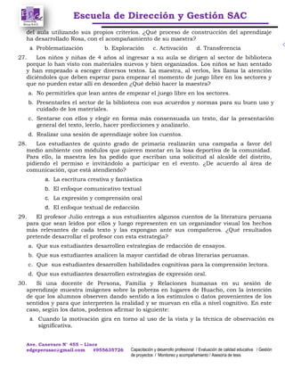 Escuela de Dirección y Gestión SAC
Ave. Canevaro N° 455 – Lince
edgeperusac@gmail.com #955635726 Capacitación y desarrollo profesional / Evaluación de calidad educativa / Gestión
de proyectos / Monitoreo y acompañamiento / Asesoría de tesis
del aula utilizando sus propios criterios. ¿Qué proceso de construcción del aprendizaje
ha desarrollado Rosa, con el acompañamiento de su maestra?
a. Problematización b. Exploración c. Activación d. Transferencia
27. Los niños y niñas de 4 años al ingresar a su aula se dirigen al sector de biblioteca
porque lo han visto con materiales nuevos y bien organizados. Los niños se han sentado
y han empezado a escoger diversos textos. La maestra, al verlos, les llama la atención
diciéndoles que deben esperar para empezar el momento de juego libre en los sectores y
que no pueden estar allí en desorden ¿Qué debió hacer la maestra?
a. No permitirles que lean antes de empezar el juego libre en los sectores.
b. Presentarles el sector de la biblioteca con sus acuerdos y normas para su buen uso y
cuidado de los materiales.
c. Sentarse con ellos y elegir en forma más consensuada un texto, dar la presentación
general del texto, leerlo, hacer predicciones y analizarlo.
d. Realizar una sesión de aprendizaje sobre los cuentos.
28. Los estudiantes de quinto grado de primaria realizarán una campaña a favor del
medio ambiente con módulos que quieren montar en la losa deportiva de la comunidad.
Para ello, la maestra les ha pedido que escriban una solicitud al alcalde del distrito,
pidiendo el permiso e invitándolo a participar en el evento. ¿De acuerdo al área de
comunicación, que está atendiendo?
a. La escritura creativa y fantástica
b. El enfoque comunicativo textual
c. La expresión y comprensión oral
d. El enfoque textual de redacción
29. El profesor Julio entrega a sus estudiantes algunos cuentos de la literatura peruana
para que sean leídos por ellos y luego representen en un organizador visual los hechos
más relevantes de cada texto y las expongan ante sus compañeros. ¿Qué resultados
pretende desarrollar el profesor con esta estrategia?
a. Que sus estudiantes desarrollen estrategias de redacción de ensayos.
b. Que sus estudiantes analicen la mayor cantidad de obras literarias peruanas.
c. Que sus estudiantes desarrollen habilidades cognitivas para la comprensión lectora.
d. Que sus estudiantes desarrollen estrategias de expresión oral.
30. Si una docente de Persona, Familia y Relaciones humanas en su sesión de
aprendizaje muestra imágenes sobre la pobreza en lugares de Huacho, con la intención
de que los alumnos observen dando sentido a los estímulos o datos provenientes de los
sentidos y para que interpreten la realidad y se muevan en ella a nivel cognitivo. En este
caso, según los datos, podemos afirmar lo siguiente:
a. Cuando la motivación gira en torno al uso de la vista y la técnica de observación es
significativa.
 