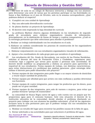 Escuela de Dirección y Gestión SAC
Ave. Canevaro N° 455 – Lince
edgeperusac@gmail.com #955635726 Capacitación y desarrollo profesional / Evaluación de calidad educativa / Gestión
de proyectos / Monitoreo y acompañamiento / Asesoría de tesis
35. Un tutor de aula en un colegio de Barranca interactúa y dialoga con sus alumnos
para determinar una serie de tareas que les permitan participar en las festividades en
honor a San Idelfonso en el mes de Octubre, solo en la semana correspondiente. ¿Qué
podemos deducir al respecto?
b. Cumplirá con una unidad de Aprendizaje
c. Hay una adecuada diversificación curricular
d. Se planea diseñar un proyecto de Aprendizaje.
e. El docente está respetando la baja densidad de currículo
36. La profesora Marlene observa algunas debilidades en los estudiantes de segundo
grado de secundaria para elaborar organizadores visuales de información,
principalmente, en la elaboración de líneas de tiempo y cuadros comparativos. ¿Cuál es
la estrategia pertinente que debe seleccionar para abordar el problema?
a. Realizar un trabajo individualizado con los estudiantes en el aula.
b. Elaborar un módulo considerando los procesos de construcción de los organizadores
visuales de información.
c. Elaborar conjuntamente con sus estudiantes organizadores visuales de información.
d. Apoyar a los coordinadores de cada grupo para que socialicen el aprendizaje.
37. Los estudiantes del 5to. Grado de Secundaria, con motivo de las Fiestas Navideñas,
solicitan al docente del área de Formación Cívica y Ciudadana, organizarse para
recolectar ropa o juguetes que sirvan para ayudar a personas más necesitadas. El
docente decide modificar su programación y elabora un proyecto para aprovechar la
inquietud de sus estudiantes. Forma equipos de trabajo, con distintas características,
para evitar distracciones y/o problemas que podrían generarse. ¿Qué estrategia debe
utilizar el docente para poder desarrollar este proyecto?
a. Formar equipos de dos integrantes para poder llegar a un mayor número de domicilios
y reunir mayor cantidad de productos.
b. Formar equipos por afinidad para que actúen con más confianza y puedan determinar
sus funciones.
c. Formar equipos de cuatro integrantes, para cargar los productos que les donen, pues
puede ser en gran cantidad.
d. Formar equipos de dos integrantes, pero solo de varones o mujeres, para evitar que
puedan formarse “parejas de enamorados”.
38. La comunidad de Huaca Negra carece de agua y solo cuenta con un puquio que les
proporciona agua para el consumo humano. Ante esta situación el docente de la
institución educativa de la comunidad, decide abordar el problema diseñando un
proyecto para trabajar con sus alumnos las posibles soluciones. ¿Cuál de las siguientes
acciones sería la más pertinente para que el profesor trabaje con sus estudiantes las
posibles soluciones?
a. Realizar un estudio del lugar para encontrar las posibles causas de la falta de agua.
b. Enviar solicitudes a las autoridades para que solucionen el problema del agua.
 