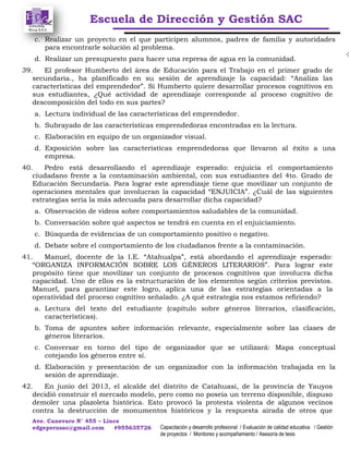Escuela de Dirección y Gestión SAC
Ave. Canevaro N° 455 – Lince
edgeperusac@gmail.com #955635726 Capacitación y desarrollo profesional / Evaluación de calidad educativa / Gestión
de proyectos / Monitoreo y acompañamiento / Asesoría de tesis
c. Realizar un proyecto en el que participen alumnos, padres de familia y autoridades
para encontrarle solución al problema.
d. Realizar un presupuesto para hacer una represa de agua en la comunidad.
39. El profesor Humberto del área de Educación para el Trabajo en el primer grado de
secundaria., ha planificado en su sesión de aprendizaje la capacidad: “Analiza las
características del emprendedor”. Si Humberto quiere desarrollar procesos cognitivos en
sus estudiantes, ¿Qué actividad de aprendizaje corresponde al proceso cognitivo de
descomposición del todo en sus partes?
a. Lectura individual de las características del emprendedor.
b. Subrayado de las características emprendedoras encontradas en la lectura.
c. Elaboración en equipo de un organizador visual.
d. Exposición sobre las características emprendedoras que llevaron al éxito a una
empresa.
40. Pedro está desarrollando el aprendizaje esperado: enjuicia el comportamiento
ciudadano frente a la contaminación ambiental, con sus estudiantes del 4to. Grado de
Educación Secundaria. Para lograr este aprendizaje tiene que movilizar un conjunto de
operaciones mentales que involucran la capacidad “ENJUICIA”. ¿Cuál de las siguientes
estrategias sería la más adecuada para desarrollar dicha capacidad?
a. Observación de videos sobre comportamientos saludables de la comunidad.
b. Conversación sobre qué aspectos se tendrá en cuenta en el enjuiciamiento.
c. Búsqueda de evidencias de un comportamiento positivo o negativo.
d. Debate sobre el comportamiento de los ciudadanos frente a la contaminación.
41. Manuel, docente de la I.E. “Atahualpa”, está abordando el aprendizaje esperado:
“ORGANIZA INFORMACIÓN SOBRE LOS GÉNEROS LITERARIOS”. Para lograr este
propósito tiene que movilizar un conjunto de procesos cognitivos que involucra dicha
capacidad. Uno de ellos es la estructuración de los elementos según criterios previstos.
Manuel, para garantizar este logro, aplica una de las estrategias orientadas a la
operatividad del proceso cognitivo señalado. ¿A qué estrategia nos estamos refiriendo?
a. Lectura del texto del estudiante (capítulo sobre géneros literarios, clasificación,
características).
b. Toma de apuntes sobre información relevante, especialmente sobre las clases de
géneros literarios.
c. Conversar en torno del tipo de organizador que se utilizará: Mapa conceptual
cotejando los géneros entre sí.
d. Elaboración y presentación de un organizador con la información trabajada en la
sesión de aprendizaje.
42. En junio del 2013, el alcalde del distrito de Catahuasi, de la provincia de Yauyos
decidió construir el mercado modelo, pero como no poseía un terreno disponible, dispuso
demoler una plazoleta histórica. Esto provocó la protesta violenta de algunos vecinos
contra la destrucción de monumentos históricos y la respuesta airada de otros que
 