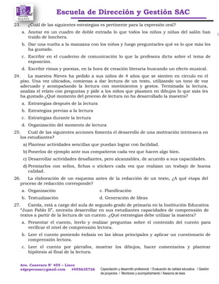 Escuela de Dirección y Gestión SAC
Ave. Canevaro N° 455 – Lince
edgeperusac@gmail.com #955635726 Capacitación y desarrollo profesional / Evaluación de calidad educativa / Gestión
de proyectos / Monitoreo y acompañamiento / Asesoría de tesis
23. ¿Cuál de las siguientes estrategias es pertinente para la expresión oral?
a. Anotar en un cuadro de doble entrada lo que todos los niños y niñas del salón han
traído de lonchera.
b. Dar una vuelta a la manzana con los niños y luego preguntarles qué es lo que más les
ha gustado.
c. Escribir en el cuaderno de comunicación lo que la profesora dicta sobre el tema de
exposición.
d. Escribir rimas y poesías, en la hora de creación literaria buscando un efecto musical.
24. La maestra Nieves ha pedido a sus niños de 4 años que se sienten en círculo en el
piso. Una vez ubicados, comienza a dar lectura de un texto, utilizando un tono de voz
adecuado y acompañando la lectura con movimientos y gestos. Terminada la lectura,
analiza el relato con preguntas y pide a los niños que plasmen en dibujos lo que más les
ha gustado ¿Qué momento del proceso de lectura no ha desarrollado la maestra?
a. Estrategias después de la lectura
b. Estrategias previas a la lectura
c. Estrategias durante la lectura
d. Organización del momento de lectura
25. Cuál de las siguientes acciones fomenta el desarrollo de una motivación intrínseca en
los estudiantes?
a) Plantear actividades sencillas que puedan lograr con facilidad.
b) Ponerlos de ejemplo ante sus compañeros cada vez que hacen algo bien.
c) Desarrollar actividades desafiantes, pero alcanzables, de acuerdo a sus capacidades.
d) Premiarlos con sellos, fichas o stickers cada vez que realizan un trabajo de buena
calidad.
26. La elaboración de un esquema antes de la redacción de un texto, ¿A qué etapa del
proceso de redacción corresponde?
a. Organización c. Planificación
b. Textualización d. Generación de Ideas
27. Carola, está a cargo del aula de segundo grado de primaria en la Institución Educativa
“Juan Pablo II”, necesita desarrollar en sus estudiantes capacidades de comprensión de
textos a partir de la lectura de un cuento. ¿Qué estrategias debe utilizar la maestra?
a. Presentar el cuento, leerlo y realizar preguntas sobre el contenido del cuento para
verificar el nivel de comprensión lectora.
b. Leer el cuento poniendo énfasis en las ideas principales y aplicar un cuestionario de
comprensión lectora.
c. Leer el cuento por párrafos, mostrar los dibujos, hacer comentarios y plantear
hipótesis al final de la lectura.
 