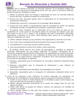 Escuela de Dirección y Gestión SAC
Ave. Canevaro N° 455 – Lince
edgeperusac@gmail.com #955635726 Capacitación y desarrollo profesional / Evaluación de calidad educativa / Gestión
de proyectos / Monitoreo y acompañamiento / Asesoría de tesis
opinaban que el distrito necesitaba un mercado moderno. Si se decidiera utilizar ese
hecho como una situación de aprendizaje,¿Cuál cree que sería la secuencia didáctica
pertinente para ser trabajada en aula?
a. Debate en plenaria sobre las ventajas y desventajas de tener un mercado moderno,
lectura del caso, el profesor socializa las conclusiones.
b. Lectura del caso, discusión guiada sobre la importancia de la conservación de los
monumentos históricos.
c. Planificación, ejecución y evaluación de la estrategia: Mesa Redonda.
d. Lectura del caso, debate y argumentación sobre la necesidad de contar con mejores
condiciones de vida y la importancia de proteger el patrimonio cultural.
43. El profesor Julio considera que es importante que en la sesión de clase de sus
estudiantes de cuarto grado de secundaria aplicar la estrategia de objetivos para que
ellos sepan lo que se va a realizar y los propósitos del tema a desarrollar, generando
expectativas y atención en el tema. ¿Qué podemos decir acerca de la estrategia de
objetivos analizando este caso?
a. Deben utilizarse siempre ya que permiten crear expectativas y atención en el tema
b. Si se usan como estrategias postinstruccionales tienen mayor efectividad
c. Principalmente se usan para rescatar saberes previos
d. Son muy pertinentes al inicio de la sesión y como motivación.
44. El profesor David ejecuta una sesión de aprendizaje y considera la siguiente
secuencia: Observación de una planta medicinal “El llantén”, descripción de lo
observado, búsqueda de información relacionada a las propiedades de la planta haciendo
uso de textos de la biblioteca de aula, utilización de fichas para las ideas principales,
elaboración de un mapa mental y exposición. El profesor tiene como principal propósito
de la sesión de aprendizaje, lo siguiente:
a. Promover capacidades para la descripción de una planta medicinal utilizando fichas
textuales.
b. Promover capacidades para la búsqueda de información y para elaborar un
organizador visual.
c. Desarrollar capacidades para identificar las propiedades de la planta.
d. Desarrollar capacidades para la búsqueda de información utilizando textos de la
biblioteca.
45. ¿Cuál de los siguientes casos evidencia, de manera adecuada, un estudiante con
predominio de la inteligencia visual espacial, según la propuesta de Howard Gardner?
A. Andrés le gusta visitar el Jardín botánico de su localidad y pasar mucho tiempo allí,
tanto así que sabe de memoria su ubicación
B. Bertha siempre participa declamando en el teatrín del colegio cada vez que hay
alguna actuación
C. Diana sabe liderar los grupos de trabajo y expresa sus opiniones con claridad sin
ofender a los demás
D. César siempre obtiene la nota más alta cuando se trata de elaborar maquetas o
 