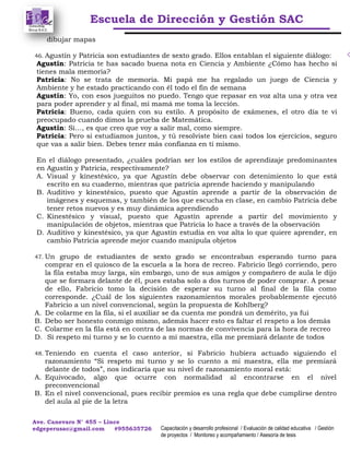 Escuela de Dirección y Gestión SAC
Ave. Canevaro N° 455 – Lince
edgeperusac@gmail.com #955635726 Capacitación y desarrollo profesional / Evaluación de calidad educativa / Gestión
de proyectos / Monitoreo y acompañamiento / Asesoría de tesis
dibujar mapas
46. Agustín y Patricia son estudiantes de sexto grado. Ellos entablan el siguiente diálogo:
Agustín: Patricia te has sacado buena nota en Ciencia y Ambiente ¿Cómo has hecho si
tienes mala memoria?
Patricia: No se trata de memoria. Mi papá me ha regalado un juego de Ciencia y
Ambiente y he estado practicando con él todo el fin de semana
Agustín: Yo, con esos jueguitos no puedo. Tengo que repasar en voz alta una y otra vez
para poder aprender y al final, mi mamá me toma la lección.
Patricia: Bueno, cada quien con su estilo. A propósito de exámenes, el otro día te vi
preocupado cuando dimos la prueba de Matemática.
Agustín: Si…, es que creo que voy a salir mal, como siempre.
Patricia: Pero si estudiamos juntos, y tú resolviste bien casi todos los ejercicios, seguro
que vas a salir bien. Debes tener más confianza en ti mismo.
En el diálogo presentado, ¿cuáles podrían ser los estilos de aprendizaje predominantes
en Agustín y Patricia, respectivamente?
A. Visual y kinestésico, ya que Agustín debe observar con detenimiento lo que está
escrito en su cuaderno, mientras que patricia aprende haciendo y manipulando
B. Auditivo y kinestésico, puesto que Agustín aprende a partir de la observación de
imágenes y esquemas, y también de los que escucha en clase, en cambio Patricia debe
tener retos nuevos y es muy dinámica aprendiendo
C. Kinestésico y visual, puesto que Agustín aprende a partir del movimiento y
manipulación de objetos, mientras que Patricia lo hace a través de la observación
D. Auditivo y kinestésico, ya que Agustín estudia en voz alta lo que quiere aprender, en
cambio Patricia aprende mejor cuando manipula objetos
47. Un grupo de estudiantes de sexto grado se encontraban esperando turno para
comprar en el quiosco de la escuela a la hora de recreo. Fabricio llegó corriendo, pero
la fila estaba muy larga, sin embargo, uno de sus amigos y compañero de aula le dijo
que se formara delante de él, pues estaba solo a dos turnos de poder comprar. A pesar
de ello, Fabricio tomo la decisión de esperar su turno al final de la fila como
corresponde. ¿Cuál de los siguientes razonamientos morales probablemente ejecutó
Fabricio a un nivel convencional, según la propuesta de Kohlberg?
A. De colarme en la fila, si el auxiliar se da cuenta me pondrá un demérito, ya fui
B. Debo ser honesto conmigo mismo, además hacer esto es faltar el respeto a los demás
C. Colarme en la fila está en contra de las normas de convivencia para la hora de recreo
D. Si respeto mi turno y se lo cuento a mi maestra, ella me premiará delante de todos
48. Teniendo en cuenta el caso anterior, si Fabricio hubiera actuado siguiendo el
razonamiento “Si respeto mi turno y se lo cuento a mi maestra, ella me premiará
delante de todos”, nos indicaría que su nivel de razonamiento moral está:
A. Equivocado, algo que ocurre con normalidad al encontrarse en el nivel
preconvencional
B. En el nivel convencional, pues recibir premios es una regla que debe cumplirse dentro
del aula al pie de la letra
 