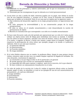 Escuela de Dirección y Gestión SAC
Ave. Canevaro N° 455 – Lince
edgeperusac@gmail.com #955635726 Capacitación y desarrollo profesional / Evaluación de calidad educativa / Gestión
de proyectos / Monitoreo y acompañamiento / Asesoría de tesis
C. Centrado en los principios y valores universales, por lo que se encuentra a un nivel
postconvencional
D. Orientado por las recompensas lo que lo ubicaría en el nivel preconvencional
49. Lucas tiene un año y medio de edad, mientras jugaba con su papá, este último le oculto
uno de sus juguetes favoritos, y, aunque no lo veía, Lucas lo buscaba con insistencia
hasta que su padre se lo devolvió. Este es un caso que se explica por la siguiente razón:
A. Hay evidencia del desarrollo cognitivo en la etapa preoperacional y el egocentrismo del
niño
B.El niño presenta la irrervesibilidad y la no conservación propia de la etapa
preoperacional
C.El niño se ubica en el estadio sensoriomotriz y está desarrollando la noción de
permanencia de objeto
D.Muestra la transducción que corresponde a un niño en el estadio sensoriomotor
50. Se hace más frecuente cada año del periodo pre-operacional que un niño de 2 años puede
utilizar un objeto (como osito de felpa) para simbolizar otro (como su mamá). A medida
que los niños se hacen mayores, simulan una serie de hechos, como ir de compras, jugar
a la casita, o jugarán al doctor y harán que mamá y papá vayan al hospital, juegos que
requieren la participación de otros niños, por ejemplo, juegan a la tienda o a policías y
ladrones. Este es un caso que muestra:
A. La Imitación diferida
B. La Descentración
C. La Función simbólica
D. El Juego simbólico
51. Si el niño Pablito observa que su madre, la profesora Mary, limpia la casa porque vienen
visitas, entonces cada vez que vea a su madre limpiar esperará la llegada de invitados. En
esta situación, concluimos lo siguiente:
A. La conclusión a la que llega el niño va de lo particular a lo general
B. Se puede apreciar que ocurrió un razonamiento deductivo
C. La capacidad del niño para razonar y explicar parte de lo concreto, de lo que observó
D. Se hace evidente un razonamiento transductivo en el niño
52. Un niño de jardín de la sección de 4 años B, realiza el siguiente dibujo sobre su familia
(mamá, papá, el niño, su abuelito), el cual es un ejemplo de una de sus características de
pensamiento. ¿A cuál nos referimos?
A. Juego simbólico
B.Centralización
C.Abstracción
D.Función simbólica
 