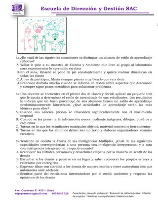 Escuela de Dirección y Gestión SAC
Ave. Canevaro N° 455 – Lince
edgeperusac@gmail.com #955635726 Capacitación y desarrollo profesional / Evaluación de calidad educativa / Gestión
de proyectos / Monitoreo y acompañamiento / Asesoría de tesis
53. ¿En cuál de las siguientes situaciones se distingue un alumno de estilo de aprendizaje
reflexivo?
A. Willar le pide a su maestra de Ciencia y Ambiente que lleve al grupo al laboratorio
para experimentar lo aprendido en clase
B. En el aula, Ricardo se pone de pie constantemente y quiere realizar dinámicas en
todas las clases
C. Antes de participar, María siempre piensa muy bien lo que va a decir
D.Francisco disfruta mucho cuando se informa en textos sobre aspectos que desconoce
y siempre sigue pasos metódicos para solucionar problemas
54. Una docente se encuentra en el primer día de clases y decide aplicar un pequeño test
que le ayuda a determinar el estilo de aprendizaje de sus estudiantes. Los resultados
le indican que un buen porcentaje de sus alumnos tienen un estilo de aprendizaje
predominantemente kinestésico. ¿Qué actividades de aprendizaje serán las más
idóneas para ellos?
A. Cuando sus saberes previos se relacionen significativamente con el movimiento
corporal
B. Cuando se les presenta la información nueva mediante imágenes, dibujos, cuadros y
esquemas
C. Tareas en la que los estudiantes manipulen objetos, material concreto o herramientas
D. Tareas en las que los alumnos deban leer un texto y elaborar organizadores visuales
creativos
55. Teniendo en cuenta la Teoría de las Inteligencias Múltiples, ¿Cuál de las siguientes
capacidades corresponderían a una persona con inteligencia interpersonal y a otra
con inteligencia intrapersonal, respectivamente?
A. Reconocer las virtudes personales y desarrollar empatía por la manera de sentir de los
demás
B. Escuchar a los demás y ponerse en su lugar y saber reconocer los propios errores y
esforzarse por corregirlos
C. Expresar ideas con claridad a los demás de manera escrita y tener autoestima alta que
automotiva salir adelante
D. Sentirse parte del ecosistema interesándose por el medio ambiente y respetar las
opiniones de los demás
 