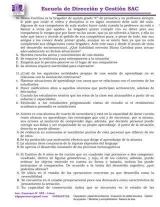 Escuela de Dirección y Gestión SAC
Ave. Canevaro N° 455 – Lince
edgeperusac@gmail.com #955635726 Capacitación y desarrollo profesional / Evaluación de calidad educativa / Gestión
de proyectos / Monitoreo y acompañamiento / Asesoría de tesis
56. Diana Carolina es la brigadier de quinto grado “C” de primaria y su profesora siempre
le pide que cuide el orden y disciplina si en algún momento debe salir del aula.
Algunos de sus compañeros de aula suelen hacer ruido cuando la profesora no está o
llamar a otros por apodos. La brigadier quiere cumplir con su deber pero sus
compañeros le ruegan que por favor no los acuse, que ya no volverán a hacer, y ella no
sabe qué hacer y accede al pedido de sus compañeros pues, a pesar de todo, son sus
amigos y los conoce desde primer grado, aunque no se siente bien ya que no está
cumpliendo sus obligaciones como brigadier. Ante este caso y desde el punto de vista
del desarrollo socioemocional, ¿Qué habilidad necesita Diana Carolina para actuar
adecuadamente en dichas situaciones?
A. Necesita escucha activa y conocimiento de uno mismo
B. Se requiere la resiliencia para sobreponerse a la situación
C. Empatía que le permita ponerse en el lugar de sus compañeros
D. La alumna requiere asertividad para expresarse
57. ¿Cuál de las siguientes actividades propias de una sesión de aprendizaje no se
relaciona con la motivación extrínseca?
A. Plantear situaciones de aprendizaje con casos que se relacionan con el contexto de los
estudiantes
B. Poner calificativos altos a aquellos alumnos que participan activamente, además de
felicitarlos
C. Cuando los estudiantes sienten que los retos de la clase son alcanzables a partir de su
esfuerzo y capacidades
D. Estimular a los estudiantes programando visitas de estudio si el rendimiento
académico promedio es satisfactorio
58. Aurora es una alumna de cuarto de secundaria y está en la capacidad de darse cuenta
como alcanza su aprendizaje, las estrategias que usó y de encontrar, por sí misma,
sus errores al momento de comprender algo; además, por decisión personal puede
corregir sus fallas y ser responsable de su propio aprendizaje. A partir de la situación
descrita se puede afirmar:
A. Se evidencia su autonomía al manifestar puntos de vista personal que difieren de los
de otros
B.Se ha producido una motivación efectiva que dirige el aprendizaje de la alumna
C.La alumna tiene conciencia de la riqueza expresiva del lenguaje
D.Se aprecia el desarrollo constante de los procesos metacognitivos
59. Si Carlitos de 8 años se da cuenta que un cuadrado rojo pertenece a dos categorías:
cuadrado, dentro de figuras geométricas, y rojo, el de los colores; además, puede
ordenar los objetos teniendo en cuenta su forma y tamaño, incluso los puede
jerarquizar al compararlos. De acuerdo a la teoría del desarrollo cognitivo, ¿qué
podemos afirmar?
A. Se ubica en el estadio de las operaciones concretas ya que desarrolla como la
reversibilidad
B. Se encuentra en el estadio preoperacional pues nos demuestra como característica de
pensamiento la seriación
C. Su capacidad de conservación indica que se encuentra en el estadio de las
 
