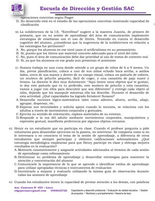 Escuela de Dirección y Gestión SAC
Ave. Canevaro N° 455 – Lince
edgeperusac@gmail.com #955635726 Capacitación y desarrollo profesional / Evaluación de calidad educativa / Gestión
de proyectos / Monitoreo y acompañamiento / Asesoría de tesis
operaciones concretas según Piaget
D. Su desarrollo está en el estadio de las operaciones concretas mostrando capacidad de
clasificación
60. La subdirectora de la I.E. “Estrellitas” sugiere a la maestra Juanita, de primero de
primaria, que en su sesión de aprendizaje del área de comunicación implemente
estrategias de enseñanza con el uso de títeres. Teniendo en cuenta el desarrollo
cognitivo del alumno, ¿consideras que la sugerencia de la subdirectora en relación a
las estrategias fue pertinente?
A. No, porque los alumnos en ese nivel usan el artificialismo en su pensamiento
B. Si, puesto que los títeres son material concreto adecuado para el nivel del niño
C. No, pues el área de comunicación debe dar prioridad al uso de textos de contexto real
D. Si, ya que los alumnos en ese grado aun presentan el animismo
61. Susana trabaja en una cuna donde atiende a un grupo de niños de 6 a 9 meses. Un
día, previa planificación, coloca a uno de sus niños echado boca arriba; a ambos
lados, cerca de sus manos y dentro de su campo visual, coloca un pañuelo de colores,
un muñeco de peluche pequeño, fácil de coger, y una canastita de paja suave y
liviana. La docente le dice muy dulcemente: “Aquí tienes unos objetos que te gustan,
te doy este pañuelo que es tu preferido, este muñeco de peluche y esta canastita;
vamos a jugar con ellos para descubrir que son diferentes” y entregó cada objeto al
niño, dejando que los manipule mientras ella los describe. Durante el desarrollo de
esta actividad. ¿Qué capacidades ha logrado fortalecer Susana?
A. Desarrolla nociones lógico-matemática tales como adentro, afuera, arriba, abajo,
agrupar, dispersar, etc.
B.Expresa sus necesidades y solicita apoyo cuando lo necesita, se relaciona con los
adultos a través de movimientos corporales y gestuales.
C.Ejercita su sentido de orientación, explora materiales de su entorno.
D.Responde a la voz del adulto mediante movimientos corporales, manipulativos y
expresión gestual, manifiesta preferencia por algunos objetos cercanos.
62. Henry es un estudiante que no participa en clase. Cuando el profesor pregunta o pide
voluntarios para desarrollar ejercicios en la pizarra, no interviene. Se comporta como si no
le interesara o no conociera el tema de la sesión de aprendizaje, a diferencia de otros
estudiantes que siempre participan y obtienen calificaciones sobresalientes. ¿Qué
estrategia metodológica emplearías para que Henry participe en clase y obtenga mejores
resultados en la evaluación?
A. Motivarlo constantemente y asignarle actividades adicionales al término de cada sesión
de aprendizaje como reforzamiento
B.Determinar su problema de aprendizaje y desarrollar estrategias para mantener la
atención y concentración del alumno
C.Comunicarle la importancia de lo que se aprende e identificar estilos de aprendizaje
para utilizar apropiadas técnicas e instrumentos de evaluación
D.Incentivarlo a mejorar y evaluarlo utilizando la misma guía de observación durante
todas las sesiones de aprendizaje
63. Cuando los estudiantes tienen la capacidad de prestar atención a los demás, con palabras
 
