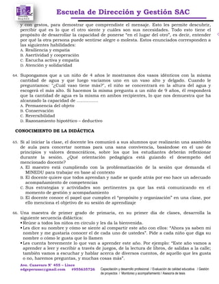 Escuela de Dirección y Gestión SAC
Ave. Canevaro N° 455 – Lince
edgeperusac@gmail.com #955635726 Capacitación y desarrollo profesional / Evaluación de calidad educativa / Gestión
de proyectos / Monitoreo y acompañamiento / Asesoría de tesis
y con gestos, para demostrar que comprendiste el mensaje. Esto les permite descubrir,
percibir qué es lo que el otro siente y cuáles son sus necesidades. Todo esto tiene el
propósito de desarrollar la capacidad de ponerse “en el lugar del otro”, es decir, entender
por qué la otra persona puede sentirse alegre o molesta. Estos enunciados corresponden a
las siguientes habilidades:
A. Resiliencia y empatía
B. Asertividad y cooperación
C. Escucha activa y empatía
D. Atención y solidaridad
64. Supongamos que a un niño de 4 años le mostramos dos vasos idénticos con la misma
cantidad de agua y que luego vaciamos uno en un vaso alto y delgado. Cuando le
preguntamos: "¿Cuál vaso tiene más?", el niño se concentrará en la altura del agua y
escogerá el más alto. Si hacemos la misma pregunta a un niño de 9 años, él responderá
que la cantidad de agua es la misma en ambos recipientes, lo que nos demuestra que ha
alcanzado la capacidad de ……………
A. Permanencia del objeto
B. Conservación
C. Reversibilidad
D. Razonamiento hipotético – deductivo
CONOCIMIENTO DE LA DIDÁCTICA
65. Si al iniciar la clase, el docente les comunicó a sus alumnos que realizarán una asamblea
de aula para concertar normas para una sana convivencia, basándose en el uso de
principios y valores democráticos, sobre los que los estudiantes deberán reflexionar
durante la sesión. ¿Qué orientación pedagógica está guiando el desempeño del
mencionado docente?
A. El maestro está cumpliendo con la problematización de la sesión que demanda el
MINEDU para trabajar en base al contexto
B. El docente quiere que todos aprendan y nadie se quede atrás por eso hace un adecuado
acompañamiento de competencias
C. Sus estrategias y actividades son pertinentes ya que las está comunicando en el
momento de gestión y acompañamiento
D. El docente conoce el papel que cumplen el “propósito y organización” en una clase, por
ello menciona el objetivo de su sesión de aprendizaje
66. Una maestra de primer grado de primaria, en su primer día de clases, desarrolla la
siguiente secuencia didáctica:
Reúne a todos los niños en círculo y les da la bienvenida.
Les dice su nombre y cómo se siente al compartir este año con ellos: “Ahora ya saben mi
nombre y me gustaría conocer el de cada uno de ustedes”. Pide a cada niño que diga su
nombre o cómo le gusta que lo llamen
Les cuenta brevemente lo que van a aprender este año. Por ejemplo: “Este año vamos a
aprender a leer y escribir a través de juegos, de la lectura de libros, de salidas a la calle;
también vamos a escuchar y hablar acerca de diversos cuentos, de aquello que les gusta
o no, haremos preguntas, y muchas cosas más”.
 