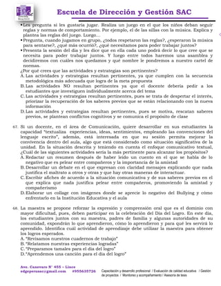 Escuela de Dirección y Gestión SAC
Ave. Canevaro N° 455 – Lince
edgeperusac@gmail.com #955635726 Capacitación y desarrollo profesional / Evaluación de calidad educativa / Gestión
de proyectos / Monitoreo y acompañamiento / Asesoría de tesis
Les pregunta si les gustaría jugar. Realiza un juego en el que los niños deban seguir
reglas y normas de comportamiento. Por ejemplo, el de las sillas con la música. Explica y
plantea las reglas del juego. Luego…
Pregunta, cuando jugamos en grupo, ¿todos respetaron las reglas?, ¿esperaron la música
para sentarse?, ¿qué más ocurrió?, ¿qué necesitamos para poder trabajar juntos?
Presenta la sesión del día y les dice que en ella cada uno podrá decir lo que cree que se
necesita para poder trabajar juntos. Y luego entre todos haremos una asamblea y
decidiremos con cuáles nos quedamos y qué nombre le pondremos a nuestro cartel de
normas.
¿Por qué crees que las actividades y estrategias son pertinentes?
A. Las actividades y estrategias resultan pertinentes, ya que cumplen con la secuencia
metodológica más adecuada que logra de la meta propuesta
B.Las actividades NO resultan pertinentes ya que el docente debería pedir a los
estudiantes que investiguen individualmente acerca del tema
C.Las actividades y estrategias resultan pertinentes, pues se trata de despertar el interés,
priorizar la recuperación de los saberes previos que se están relacionando con la nueva
información
D.Las actividades y estrategias resultan pertinentes, pues se motiva, rescatan saberes
previos, se plantean conflictos cognitivos y se comunica el propósito de clase
67. Si un docente, en el área de Comunicación, quiere desarrollar en sus estudiantes la
capacidad “textualiza experiencias, ideas, sentimientos, empleando las convenciones del
lenguaje escrito”, además, está interesada en que su sesión permita mejorar la
convivencia dentro del aula, algo que está considerado como situación significativa de la
unidad. En la situación descrita y teniendo en cuenta el enfoque comunicativo textual,
¿Cuál de las siguientes actividades sería la más pertinente para alcanzar los propósitos?
A. Redactar un resumen después de haber leído un cuento en el que se habla de lo
negativo que es pelear entre compañeros y la importancia de la amistad
B.Desarrollar un debate en el que expresan con claridad mensajes explicando que nada
justifica el maltrato a otros y otras y que hay otras maneras de interactuar.
C.Escribir afiches de acuerdo a la situación comunicativa y de sus saberes previos en el
que explica que nada justifica pelear entre compañeros, promoviendo la amistad y
compañerismo
D.Elaborar un collage con imágenes donde se aprecie lo negativo del Bullying y cómo
enfrentarlo en la Institución Educativa y el aula
68. La maestra se propone reforzar la expresión y comprensión oral que es el dominio con
mayor dificultad, pues, deben participar en la celebración del Día del Logro. En este día,
los estudiantes juntos con su maestra, padres de familia y algunas autoridades de su
comunidad, expondrán lo que aprendieron, cómo lo aprendieron y para qué les servirá lo
aprendido. Identifica cuál actividad de aprendizaje debe utilizar la maestra para obtener
los logros esperados.
A. “Revisamos nuestros cuadernos de trabajo”
B.“Relatamos nuestras experiencias logradas”
C.“Preparamos tamales para el día del logro”
D.“Aprendemos una canción para el día del logro”
 