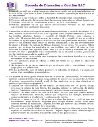 Escuela de Dirección y Gestión SAC
Ave. Canevaro N° 455 – Lince
edgeperusac@gmail.com #955635726 Capacitación y desarrollo profesional / Evaluación de calidad educativa / Gestión
de proyectos / Monitoreo y acompañamiento / Asesoría de tesis
Indagando, detectó que se aburrían en sus clases expresando que los temas trabajados no
le eran útiles. ¿Qué debería hacer Ricardo para promover aprendizajes significativos en
sus estudiantes?
A. Convencer a sus estudiantes sobre la facilidad del manejo de las computadoras.
B.Presentar videos sobre la importancia de la computación en el desarrollo de la sociedad.
C.Promover concursos de conocimientos sobre el uso de la computadora.
D.Plantear proyectos en los que editen presentaciones virtuales de sus mejores
experiencias en la Institución Educativa.
74. Cuando los estudiantes de quinto de secundaria estudiaban el tema del terrorismo en el
Perú, durante un debate dentro del aula se plantea como propósito reflexionar y analizar
las medidas adoptadas durante el mandato de Alberto Fujimori para enfrentar la
subversión. El alumno Jairo afirma que fue gracias a dicho presidente que se venció al
terrorismo en aquella época, pues a diferencia de los otros presidentes asumió el mando
directo y sus medidas como armar las rondas campesinas, la ley del arrepentimiento,
fortalecer la Dircote y la captura de Abimael Guzmán fueron claves. Por su parte, Fátima
sostiene que no niega los resultados de sus medidas, pero criticó el costo de vidas
humanas inocentes que significó, sobre todo por las acciones y masacres del “grupo
Colina”, del que el presidente tenía conocimiento. De la situación descrita, ¿consideras
que la estrategia adoptada fue pertinente?
A. Si fue pertinente, es apropiada para la etapa de las operaciones formales en la que se
encuentran los estudiantes
B.Si fue pertinente, pues se adecua a todos los temas de las áreas de educación
secundaria
C.No fue pertinente, ya que es necesario que los alumnos utilicen material concreto para
luego pasar a la abstracción
D.Si fue pertinente, pues el debate promueve la reflexión, el análisis, el pensamiento
crítico y las capacidades argumentativas
75. Un docente de tercer grado propone que, en la clase de Comunicación, los estudiantes
escriban tarjetas de felicitación para los ganadores del concurso de danza de la I.E. Según
el enfoque comunicativo textual, ¿cuál de las siguientes secuencias didácticas es
pertinente para lograr su propósito?
A. Explicar las características de las tarjetas de felicitación con un gráfico. Luego,
presentar la silueta de una tarjeta. En seguida, solicitar la elaboración de dichas
tarjetas. Finalmente, convocar a un plenario para que compartan sus productos.
B.Presentar un texto instructivo con indicaciones precisas para que puedan escribir
tarjetas de felicitación. Después, indicar que compartan sus trabajos. Finalmente,
revisar cada tarjeta y brindar una retroalimentación escrita.
C.Presentar el contexto en el cuál se van a realizar las tarjetas y quiénes son sus
destinatarios, luego formular preguntas para recoger saberes previos sobre cómo
elaborar tarjetas de felicitación. Después, solicitar que escriban una primera versión.
Finalmente, orientar la edición de lo elaborado.
D.Entregar una tarjeta de felicitación como modelo para que escriban una propia. Luego,
exponer las características de estas tarjetas. Después, explicar cómo deben corregir la
primera versión de sus textos. Finalmente, calificar sus producciones.
 