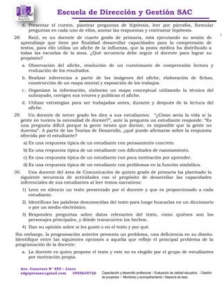 Escuela de Dirección y Gestión SAC
Ave. Canevaro N° 455 – Lince
edgeperusac@gmail.com #955635726 Capacitación y desarrollo profesional / Evaluación de calidad educativa / Gestión
de proyectos / Monitoreo y acompañamiento / Asesoría de tesis
d. Presentar el cuento, plantear preguntas de hipótesis, leer por párrafos, formular
preguntas en cada uno de ellos, anotar las respuestas y contrastar hipótesis.
28. Raúl, es un docente de cuarto grado de primaria, está ejecutando su sesión de
aprendizaje que tiene por finalidad desarrollar capacidades para la comprensión de
textos, para ello utiliza un afiche de la influenza, que la posta médica ha distribuido a
todas las escuelas de la zona. ¿Qué secuencia debe seguir el docente para lograr su
propósito?
a. Observación del afiche, resolución de un cuestionario de comprensión lectora y
evaluación de los resultados.
b. Realizar inferencias a partir de las imágenes del afiche, elaboración de fichas,
construcción de un mapa mental y exposición de los trabajos.
c. Organizan la información, elaboran un mapa conceptual utilizando la técnica del
subrayado, corrigen sus errores y publican el afiche.
d. Utilizar estrategias para ser trabajadas antes, durante y después de la lectura del
afiche.
29. Un docente de tercer grado les dice a sus estudiantes: “¿Cómo sería la vida si la
gente no tuviera la necesidad de dormir?”, ante la pregunta un estudiante responde: “Es
una pregunta difícil porque la gente tienen que dormir, es imposible que la gente no
duerma”. A partir de las Teorías de Desarrollo, ¿qué puede afirmarse sobre la respuesta
ofrecida por el estudiante?
a) Es una respuesta típica de un estudiante con pensamiento concreto.
b) Es una respuesta típica de un estudiante con dificultades de razonamiento.
c) Es una respuesta típica de un estudiante con poca motivación por aprender.
d) Es una respuesta típica de un estudiante con problemas en la función simbólica.
30. Una docente del área de Comunicación de quinto grado de primaria ha planteado la
siguiente secuencia de actividades con el propósito de desarrollar las capacidades
inferenciales de sus estudiantes al leer textos narrativos:
1) Leen en silencio un texto presentado por el docente y que es proporcionado a cada
estudiante.
2) Identifican las palabras desconocidas del texto para luego buscarlas en un diccionario
o por un medio electrónico.
3) Responden preguntas sobre datos relevantes del texto, como quiénes son los
personajes principales, y dónde transcurren los hechos.
4) Dan su opinión sobre si les gustó o no el texto y por qué.
Sin embargo, la programación anterior presenta un problema, una deficiencia en su diseño.
Identifique entre las siguientes opciones a aquella que refleje el principal problema de la
programación de la docente:
a. La docente es quien propone el texto y este no es elegido por el grupo de estudiantes
por motivación propia.
 