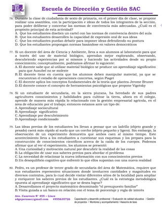 Escuela de Dirección y Gestión SAC
Ave. Canevaro N° 455 – Lince
edgeperusac@gmail.com #955635726 Capacitación y desarrollo profesional / Evaluación de calidad educativa / Gestión
de proyectos / Monitoreo y acompañamiento / Asesoría de tesis
76. Durante la clase de ciudadanía de sexto de primaria, en el primer día de clase, se propone
realizar una asamblea, con la participación e ideas de todos los integrantes de la sección,
para poder deliberar y concertar las normas de convivencia más adecuadas. ¿Cuál es el
propósito principal de esta actividad?
A. Que los estudiantes diseñen un cartel con las normas de convivencia dentro del aula
B. Que los estudiantes desarrollen la capacidad de expresión oral de sus ideas
C. Que los estudiantes puedan debatir para imponer ideas defendiendo su postura
D. Que los estudiantes propongan normas basándose en valores democráticos
77. Si un docente del área de Ciencia y Ambiente, lleva a sus alumnos al laboratorio para que
a través del uso de material biológico, aprendan mejor explorando, observando,
descubriendo experiencias por sí mismos y haciendo las actividades desde su propio
conocimiento; conceptualmente, podríamos afirmar lo siguiente:
A. El docente sabe que al utilizar material biológico se produce un aprendizaje significativo
para que Ausubel no se moleste
B.El docente tiene en cuenta que los alumnos deben manipular material, ya que se
encuentran el estadio de operaciones concretas, según Piaget
C.El docente aplica los conceptos fundamentales de la teoría que plantea Jerome Bruner
D.El docente conoce el concepto de herramientas psicológicas que propone Vigotsky
78. Si un estudiante de secundaria, en la sierra piurana, ha heredado de sus padres
agricultores conocimientos y habilidades para cultivar la tierra, ahora en el colegio,
aprende de manera más rápida lo relacionado con la gestión empresarial agrícola, en el
área de educación por el trabajo; entonces estamos ante un tipo de:
A. Aprendizaje sociocultural
B.Aprendizaje significativo
C.Aprendizaje por descubrimiento
D.Aprendizaje condicionado
79. Las ideas previas de los estudiantes les llevan a pensar que un ladrillo (objeto grande y
pesado) caerá más rápido al suelo que un corcho (objeto pequeño y ligero). Sin embargo, la
observación de un experimento demuestra que ambos caen al mismo tiempo. Este
acontecimiento lleva a los estudiantes a cuestionar sus esquemas y los prepara para la
construcción de conocimientos científicos acerca de la caída de los cuerpos. Podemos
afirmar que al ver el experimento, los alumnos se presentó:
A. Una curiosidad y motivación natural por descubrir la realidad de las cosas
B.La obligación de usar sus saberes previos para abordar el problema
C.La necesidad de relacionar la nueva información con sus conocimientos previos
D.Un desequilibrio cognitivo que enfrentó lo que ellos suponían con una nueva realidad
80. Pedro, es un profesor de tercer grado de secundaria del área de Matemática, requiere que
sus estudiantes representen situaciones donde involucren cantidades y magnitudes en
diversos contextos, para lo cual decide visitar diferentes sitios de la localidad para ampliar
y enriquecer los saberes previos de los estudiantes. ¿Cuál es la estrategia metodológica
opuesta al aprendizaje significativo que se desea lograr?
A. Desarrollamos el proyecto matemático denominado “el presupuesto familiar”
B.Visita guiada a un banco en relación con el tema de porcentaje y regla de interés
 