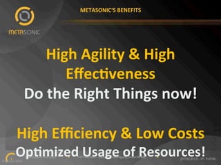 METASONIC‘S"BENEFITS"

High"Agility"&"High"
EﬀecKveness"
Do"the"Right"Things"now!"
"
High"Eﬃciency"&"Low"Costs"

OpKmized"Usage"of"Resources!"

""""""""""""""""""""""""""""""©"Metasonic"AG"2013""""""""""""""""•"""""""""""METASONIC"–"Dynamic,"Intelligent,"Social"BPMS"""""""""""""""•""""""""""""
1!
February"2013""

 