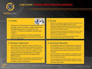 CASE"STUDY:"IPHONE"ORDER"PROCESS"SWISSCOM"

1. Profile

2. Scope
> 

> 

> 

Swisscom is Switzerland's leading telecoms
provider, with 6.2 million mobile customers,
791,000 Swisscom TV customers and
around 1.7 million broadband connections
(retail). I
n 2012, the company's 19,514 employees
(full time equivalents) generated revenues of
CHF 11.384 billion.

> 
> 

Based on experience with past iPhone launches, the
contact center of the SME business unit at
Swisscom (Switzerland) Ltd. knew that many current
customers would be in touch during the pre-sales
period of the iPhone5 launch.
To avoid several thousand call difficult to serve they
decided to actively optimize the quality of support
prior to the market launch.
The idea was that it should be possible to take
orders and new inquiries using an app.

3. Solution Approach

4. Achieved Benefits

> 

> 

The (S-BPM) solution from Metasonic supported
and managed the entire order process optimally.
The individual elements of the process lifecycle
were implemented professionally with minimum
expense.

> 

In only 8 hours it was possible to complete a very
fast modeling process and immediately execute
and test the processes.

> 

The advantage was that changes could be made
to the configurations at any time without having to
modify the app itself.

> 

> 

On request the customer receives a link to an
app in the iTunes Store that allows the customer
to start the process of ordering a new iPhone 5.
The ordering process was then initiated on the
Metasonic server using Metasonic‘s subjectoriented business process management (SBPM) solution
Metasonic‘s task is to process orders placed via
the app in order to relieve the overload on the
customer service department

""""""""""""""""""""""""""""""©"Metasonic"AG"2013""""""""""""""""•"""""""""""METASONIC"–"Dynamic,"Intelligent,"Social"BPMS"""""""""""""""•""""""""""""
17!
February"2013""

 