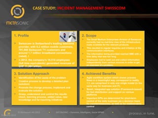 CASE"STUDY:"INCIDENT"MANAGEMENT"SWISSCOM"

1. Profile

2. Scope
> 

> 

> 

Swisscom is Switzerland's leading telecoms
provider, with 6.2 million mobile customers,
791,000 Swisscom TV customers and
around 1.7 million broadband connections
(retail). I
n 2012, the company's 19,514 employees
(full time equivalents) generated revenues of
CHF 11.384 billion.

> 
> 
> 

The Small Medium Enterprises division of Swisscom
currently had no real-time view of the infrastructure
made available for the relevant products.
This resulted in regular inquiries and irritation at the
communication interfaces.
The information being provided reached SME with a
time delay that was too long.
Employees had to seek out and collect information
independently from various sources in order to get
an overview of a problem.

3. Solution Approach

4. Achieved Benefits

> 
> 

> 

> 
> 

Identification of the cause of the problem
Creative process to develop a detailed plan
(solution)
Promote the change process, implement and
evaluate the solution
Grasp, understand and control the results
check, learning process, added value, new
knowledge and far-reaching initiatives

> 
> 

Agile workflow system which shows process
flows in a meaningful way, correspond to reality
1:1, are comprised in only one single model (in the
same way for business and IT).
Smart, integrated app solution (Framework-based)
for fast distribution and support on various
platforms
Important KPIs are determined for short-term
control of the daily business (as a decision basis
for countermeasures), as well as for medium-term
control

""""""""""""""""""""""""""""""©"Metasonic"AG"2013""""""""""""""""•"""""""""""METASONIC"–"Dynamic,"Intelligent,"Social"BPMS"""""""""""""""•""""""""""""
20!
February"2013""

 