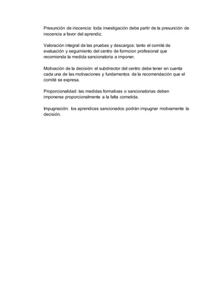 Presunción de inocencia: toda investigación debe partir de la presunción de
inocencia a favor del aprendiz.
Valoración integral de las pruebas y descargos: tanto el comité de
evaluación y seguimiento del centro de formcion profesional que
recomienda la medida sancionatoria a imponer.
Motivación de la decisión: el subdirector del centro debe tener en cuenta
cada una de las motivaciones y fundamentos de la recomendación que el
comité se expresa.
Proporcionalidad: las medidas formativas o sancionatorias deben
imponerse proporcionalmente a la falta cometida.
Impugnación: los aprendices sancionados podrán impugnar motivamente la
decisión.
 