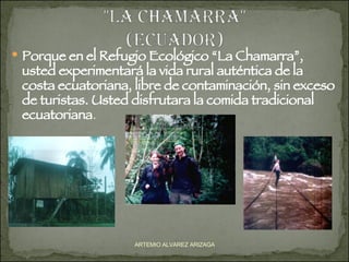 Porque en el Refugio Ecológico “La Chamarra”, usted experimentará la vida rural auténtica de la costa ecuatoriana, libre de contaminación, sin exceso de turistas. Usted disfrutara la comida tradicional ecuatoriana . ARTEMIO ALVAREZ ARIZAGA 
