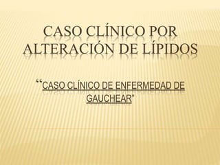 CASO CLÍNICO POR
ALTERACIÓN DE LÍPIDOS
“CASO CLÍNICO DE ENFERMEDAD DE
GAUCHEAR”
 