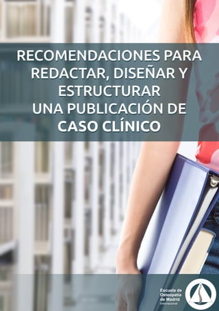 Escuela de
Osteopatía
de Madrid
Internacional
RECOMENDACIONES PARA
REDACTAR, DISEÑAR Y
ESTRUCTURAR
UNA PUBLICACIÓN DE
CASO CLÍNICO
RECOMENDACIONES PARA
REDACTAR, DISEÑAR Y
ESTRUCTURAR
UNA PUBLICACIÓN DE
CASO CLÍNICO
 