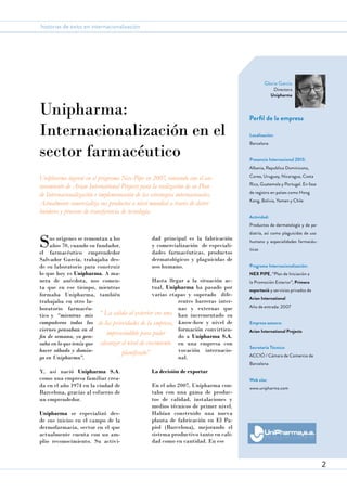 historias de éxito en internacionalización

Gloria García

Unipharma:
Internacionalización en el
sector farmacéutico

Directora
Unipharma

Perfil de la empresa
Localización:
Barcelona
Presencia Internacional 2013:
Albania, Republica Dominicana,

Unipharma ingresó en el programa Nex-Pipe en 2007, contando con el asesoramiento de Arian International Projects para la realización de su Plan
de Internacionalización e implementación de las estrategias internacionales.
Actualmente comercializa sus productos a nivel mundial a través de distribuidores y procesos de transferencia de tecnología.

Corea, Uruguay, Nicaragua, Costa
Rica, Guatemala y Portugal. En fase
de registro en países como Hong
Kong, Bolivia, Yemen y Chile
Actividad:
Productos de dermatología y de pe-

S

dad principal es la fabricación
us orígenes se remontan a los
y comercialización de especialiaños 70, cuando su fundador,
dades farmacéuticas, productos
el farmacéutico emprendedor
dermatológicos y plaguicidas de
Salvador García, trabajaba desuso humano.
de su laboratorio para construir
lo que hoy es Unipharma. A maHasta llegar a la situación acnera de anécdota, nos comentual, Unipharma ha pasado por
ta que en ese tiempo, mientras
varias etapas y superado difeformaba Unipharma, también
rentes barreras intertrabajaba en otro lanas y externas que
boratorio farmacéutico y “mientras mis “ La salida al exterior era una han incrementado su
compañeros todos los de las prioridades de la empresa, know-how y nivel de
formación convirtienviernes pensaban en el
imprescindible para poder
do a Unipharma S.A.
fin de semana, yo pensaba en lo que tenía que alcanzar el nivel de crecimiento en una empresa con
vocación internaciohacer sábado y dominplanificado”
nal.
go en Unipharma”.
Y, así nació Unipharma S.A.
como una empresa familiar creada en el año 1974 en la ciudad de
Barcelona, gracias al esfuerzo de
un emprendedor.
Unipharma se especializó desde sus inicios en el campo de la
dermofarmacia, sector en el que
actualmente cuenta con un amplio reconocimiento. Su activi-

diatría, así como plaguicidas de uso
humano y especialidades farmacéuticas
Programa Internacionalización:
NEX PIPE, “Plan de Iniciación a
la Promoción Exterior”, Primera
exportació y servicios privados de
Arian International
Año de entrada: 2007
Empresa asesora:
Arian International Projects
Secretaría Técnica:
ACC1Ó / Cámara de Comercio de
Barcelona

La decisión de exportar
En el año 2007, Unipharma contaba con una gama de productos de calidad, instalaciones y
medios técnicos de primer nivel.
Habían construido una nueva
planta de fabricación en El Papiol (Barcelona), mejorando el
sistema productivo tanto en calidad como en cantidad. En ese

Web site:
www.unipharma.com

2

 
