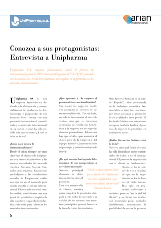 Conozca a sus protagonistas:
Entrevista a Unipharma
Unipharma SA, empresa farmacéutica, inició el proceso de
internacionalización en 2007 dentro del Programa NEX PIPE contando
con la asesoría de Arian International, nos explica su experiencia en los
mercados internacionales.

U

nipharma SA es una
empresa farmacéutica dedicada a la elaboración y comercialización de productos de dermatología y plaguicidas de uso
humano. Hoy cuenta con una
presencia internacional consolidada y es referente internacional
en su sector. ¿Cómo ha sido posible este crecimiento? ¿A qué se
debe su éxito?
¿Cómo nace la idea de
internacionalizarse?
Desde el inicio siempre tuvimos
claro que el objetivo de Unipharma era crecer adaptándose a las
nuevas necesidades del mercado
-explica Salvador García, fundador de la empresa- Cuando nos
trasladamos a las instalaciones
actuales de Unipharma, sabíamos que ese era el momento para
iniciar nuestra aventura internacional. El mercado nacional estaba estable, contábamos con una
gama de productos completa de
alta calidad y capacidad productiva suficiente para afrontar los
mercados internacionales.

5

¿Que aportará a la empresa el
proceso de internacionalización?
Son varios los aspectos positivos asociados al proceso de internacionalización. Por un lado,
no solo se incrementa el nivel de
ventas, sino que se consiguen
economías de escala que benefician a la empresa en su negociación con proveedores. Además no
hay que olvidar que aumenta el
Know How de la empresa y del
equipo directivo, incrementando
su prestigio y posicionamiento de
marca.

Otro factor a destacar es la marca “España”, bien posicionada
en la industria cosmética farmacéutica a nivel internacional,
por estar asociada a productos
de alta calidad y buen precio. El
hecho de fabricar con estándares
europeos también facilita el proceso de registro de productos en
numerosos países.

¿Cuáles fueron los factores clave
de éxito?
Nuestro principal factor de éxito
ha sido identificar socios comerciales de valor, a nivel interna¿De qué manera ha logrado difecional. El proceso de negociación
renciarse de sus competidores a
con el cliente es fundamental.
nivel internacional?
Nunca se ha de perNuestro
principal “Desde el inicio tuvimos claro der de vista el hecho
elemento de dife- que el objetivo de Unipharma de que en la negorenciación ha sido el
ciación se ha de busera crecer adaptándose a las
producto.
nuevas necesidades del mercado” car el éxito mutuo.
Una vez contactado
Hay que ser pruSalvador García
al cliente, nuestra
dentes, coherentes y
gama completa de productos dirirealistas, ponerse “en la piel del
gida a este nicho de mercado y la
cliente” y no forzar las ventas;
calidad de los mismos, son nuesAsí, vendiendo pocas unidades
tros principales puntos fuertes a
inicialmente, aumentamos la
la hora de cerrar los contratos.
posibilidad de cerrar la primera

 