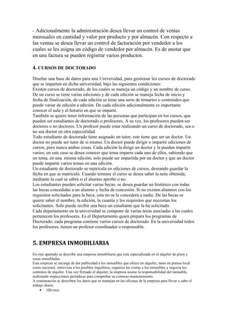 - Adicionalmente la administración desea llevar un control de ventas
mensuales en cantidad y valor por producto y por almacén. Con respecto a
las ventas se desea llevar un control de facturación por vendedor a los
cuales se les asigna un código de vendedor por almacén. Es de anotar que
en una factura se pueden registrar varios productos.
4. CURSOS DE DOCTORADO
Diseñar una base de datos para una Universidad, para gestionar los cursos de doctorado
que se imparten en dicha universidad, bajo las siguientes condiciones:
Existen cursos de doctorado, de los cuales se maneja un código y un nombre de curso.
De un curso se tiene varias ediciones y de cada edición se maneja fecha de inicio y
fecha de finalización, de cada edición se tiene una serie de temarios o contenidos que
puede variar de edición a edición. De cada edición adicionalmente es importante
conocer el aula y el horario en que se imparte.
También se quiere tener información de las personas que participan en los cursos, que
pueden ser estudiantes de doctorado o profesores. A su vez, los profesores pueden ser
doctores o no doctores. Un profesor puede estar realizando un curso de doctorado, sea o
no sea doctor en otra especialidad.
Todo estudiante de doctorado tiene asignado un tutor; este tiene que ser un doctor. Un
doctor no puede ser tutor de si mismo. Un doctor puede dirigir o impartir ediciones de
cursos, pero nunca ambas cosas. Cada edición la dirige un doctor y la pueden impartir
varios; en este caso se desea conocer que tema imparte cada uno de ellos, sabiendo que
un tema, en una misma edición, solo puede ser impartida por un doctor y que un doctor
puede impartir varios temas en una edición.
Un estudiante de doctorado se matricula en ediciones de cursos, deseando guardar la
fecha en que se matriculó. Cuando termine el curso se desea saber la nota obtenida,
mediante la cual se sabrá si el alumno aprobó o no.
Los estudiantes pueden solicitar varias becas; se desea guardar un histórico con todas
las becas concedidas a un alumno y fecha de concesión. Si no existen alumnos con los
requisitos solicitados para la beca, esta no se le concederá a nadie. De las becas se
quiere saber el nombre, la edición, la cuantía y los requisitos que necesitan los
solicitantes. Solo puede recibir una beca un estudiante que la ha solicitado.
Cada departamento en la universidad se compone de varias áreas asociadas a las cuales
pertenecen los profesores. Es el Departamento quien prepara los programas de
Doctorado; cada programa contiene varios cursos de doctorado. En la universidad todos
los profesores, tienen un profesor coordinador o responsable.

5. EMPRESA INMOBILIARIA
En este apartado se describe una empresa inmobiliaria que está especializada en el alquiler de pisos y
casas amuebladas.
Esta empresa se encarga de dar publicidad a los inmuebles que ofrece en alquiler, tanto en prensa local
como nacional, entrevista a los posibles inquilinos, organiza las visitas a los inmuebles y negocia los
contratos de alquiler. Una vez firmado el alquiler, la empresa asume la responsabilidad del inmueble,
realizando inspecciones periódicas para comprobar su correcto mantenimiento.
A continuación se describen los datos que se manejan en las oficinas de la empresa para llevar a cabo el
trabajo diario.
• Oficinas.

 