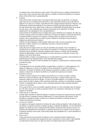 •

•

•

•

•

•

•

•

La empresa tiene varias oficinas en todo el país. Cada oficina tiene un código de identificación
que es único, tiene una dirección (calle, número y ciudad), un número de teléfono y un número
de fax. Cada oficina tiene su propia plantilla.
Plantilla.
Cada oficina tiene un director que se encarga de supervisar todas sus gestiones. La empresa
sigue muy de cerca el trabajo de los directores y tiene registrada la fecha en que cada director
empezó en el cargo en su oficina. Cada director tiene un pago anual por gastos de vehículo y una
bonificación mensual que depende de los contratos de alquiler que haya realizado su oficina.
En cada oficina hay varios supervisores. Cada uno es responsable del trabajo diario de un grupo
de entre cinco y diez empleados que realizan las gestiones de los alquileres. El trabajo
administrativo de cada grupo lo lleva un administrativo.
Cada miembro de la plantilla tiene un código único que lo identifica en la empresa. De cada uno
de ellos se quiere conocer el nombre, la dirección, el número de teléfono, la fecha de nacimiento,
el número del DNI, su puesto en la empresa, el salario anual y la fecha en que entró en la
empresa. De los administrativos se desea conocer también la velocidad con que escriben a
máquina (en pulsaciones por minuto).
Además, de cada empleado se debe guardar información sobre uno de sus parientes más
próximos: nombre, relación con el empleado, dirección y número de teléfono.
Inmuebles para alquilar.
Cada oficina de la empresa tiene una serie de inmuebles para alquilar. Estos inmuebles se
identifican por un código que es único dentro de la empresa. Los datos que se guardan de cada
inmueble son los siguientes: dirección completa (calle, número y ciudad), tipo de inmueble,
número de habitaciones y precio del alquiler en euros (este precio es mensual). El precio del
alquiler se revisa de forma anual.
Cada inmueble se asigna a un empleado que es el responsable de su gestión. Cada miembro de la
plantilla puede tener asignados hasta veinte inmuebles para alquilar.
Si un propietario elimina su oferta de alquiler de la empresa, su información se mantiene durante
al menos tres años.
Propietarios.
Los propietarios de los inmuebles pueden ser particulares o empresas. A cada propietario se le
asigna un código que es único en la empresa. De los particulares se guarda el nombre, la
dirección y el número de teléfono. De las empresas se guarda el nombre comercial, tipo de
empresa, la dirección, el número de teléfono y el nombre de la persona de contacto.
Inquilinos (clientes).
Cuando un cliente contacta con la empresa por primera vez, se toman sus datos: nombre,
dirección, número de teléfono, tipo de inmueble que prefiere e importe máximo que está
dispuesto a pagar al mes por el alquiler. Ya que es un posible inquilino, se le asigna un código
que es único en toda la empresa. De la entrevista inicial que se realiza con cada cliente se guarda
la fecha, el empleado que la realizó y unos comentarios generales sobre el posible inquilino.
Visitas a los inmuebles.
En la mayoría de los casos, los posibles inquilinos desean ver varios inmuebles antes de alquilar
uno. De cada visita que se realiza se guarda la fecha y los comentarios realizados por el cliente
respecto al inmueble.
Publicidad de los inmuebles.
Cuando algún inmueble es difícil de alquilar, la empresa lo anuncia en la prensa local y nacional.
De cada anuncio se guarda la fecha de publicación y el coste económico del anuncio. De los
periódicos se guarda el nombre, la dirección, el número de teléfono, el número de fax y el
nombre de la persona de contacto.
Contratos de alquiler.
La empresa se encarga de redactar los términos de cada contrato de alquiler. Cada contrato tiene
un número, un importe mensual, un método de pago, el importe del depósito, si se ha realizado el
depósito, las fechas de inicio y finalización del contrato, la duración del contrato en meses y el
miembro de la plantilla que lo formalizó. La duración mínima de un contrato es de tres meses y
la duración máxima es de un año. Cada cliente puede tener alquilados uno o varios inmuebles al
mismo tiempo.
Inspecciones.
Como parte del servicio que presta la empresa, ésta se encarga de realizar inspecciones
periódicas a los inmuebles para asegurarse de que se mantienen en buen estado. Cada inmueble
se inspecciona al menos una vez cada seis meses. Se inspeccionan tanto los inmuebles

 