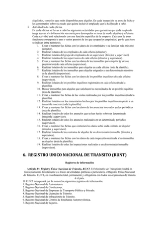 •

alquilados, como los que están disponibles para alquilar. De cada inspección se anota la fecha y
los comentarios sobre su estado que quiera incluir el empleado que la ha llevado a cabo.
Actividades de cada oficina.
En cada oficina se llevan a cabo las siguientes actividades para garantizar que cada empleado
tenga acceso a la información necesaria para desempeñar su tarea de modo efectivo y eficiente.
Cada actividad está relacionada con una función específica de la empresa. Cada una de estas
funciones corresponde a uno o varios puestos de los que ocupan los empleados, por lo que éstos
se indican entre paréntesis.
1. Crear y mantener las fichas con los datos de los empleados y su familiar más próximo
(director).
2. Realizar listados de los empleados de cada oficina (director).
3. Realizar listados del grupo de empleados de un supervisor (director y supervisor).
4. Realizar listados de los supervisores de cada oficina (director y supervisor).
5. Crear y mantener las fichas con los datos de los inmuebles para alquilar (y de sus
propietarios) de cada oficina (supervisor).
6. Realizar listados de los inmuebles para alquilar en cada oficina (toda la plantilla).
7. Realizar listados de los inmuebles para alquilar asignados a un determinado miembro
de la plantilla (supervisor).
8. Crear y mantener las fichas con los datos de los posibles inquilinos de cada oficina
(supervisor).
9. Realizar listados de los posibles inquilinos registrados en cada oficina (toda la
plantilla).
10. Buscar inmuebles para alquilar que satisfacen las necesidades de un posible inquilino
(toda la plantilla).
11. Crear y mantener las fichas de las visitas realizadas por los posibles inquilinos (toda la
plantilla).
12. Realizar listados con los comentarios hechos por los posibles inquilinos respecto a un
inmueble concreto (toda la plantilla).
13. Crear y mantener las fichas con los datos de los anuncios insertados en los periódicos
(toda la plantilla).
14. Realizar listados de todos los anuncios que se han hecho sobre un determinado
inmueble (supervisor).
15. Realizar listados de todos los anuncios realizados en un determinado periódico
(supervisor).
16. Crear y mantener las fichas que contienen los datos sobre cada contrato de alquiler
(director y supervisor).
17. Realizar listados de los contratos de alquiler de un determinado inmueble (director y
supervisor).
18. Crear y mantener las fichas con los datos de cada inspección realizada a los inmuebles
en alquiler (toda la plantilla).
19. Realizar listados de todas las inspecciones realizadas a un determinado inmueble
(supervisor).

6. REGISTRO UNICO NACIONAL DE TRANSITO (RUNT)
Registros de información
Artículo 8°. Registro Único Nacional de Tránsito, RUNT. El Ministerio de Transporte pondrá en
funcionamiento directamente o a través de entidades públicas o particulares el Registro Unico Nacional
de Tránsito, RUNT, en coordinación total, permanente y obligatoria con todos los organismos de tránsito
d el país.
El RUNT incorporará por lo menos los siguientes registros de información:
1. Registro Nacional de Automotores.
2. Registro Nacional de Conductores.
3. Registro Nacional de Empresas de Transporte Público y Privado.
4. Registro Nacional de Licencias de Tránsito.
5. Registro Nacional de Infracciones de Tránsito.
6. Registro Nacional de Centros de Enseñanza Automovilística.
7. Registro Nacional de Seguros.

 