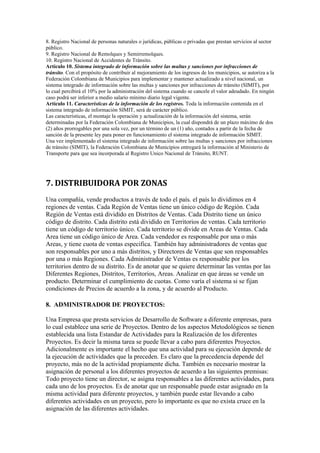 8. Registro Nacional de personas naturales o jurídicas, públicas o privadas que prestan servicios al sector
público.
9. Registro Nacional de Remolques y Semirremolques.
10. Registro Nacional de Accidentes de Tránsito.
Artículo 10. Sistema integrado de información sobre las multas y sanciones por infracciones de
tránsito. Con el propósito de contribuir al mejoramiento de los ingresos de los municipios, se autoriza a la
Federación Colombiana de Municipios para implementar y mantener actualizado a nivel nacional, un
sistema integrado de información sobre las multas y sanciones por infracciones de tránsito (SIMIT), por
lo cual percibirá el 10% por la administración del sistema cuando se cancele el valor adeudado. En ningún
caso podrá ser inferior a medio salario mínimo diario legal vigente.
Artículo 11. Características de la información de los registros. Toda la información contenida en el
sistema integrado de información SIMIT, será de carácter público.
Las características, el montaje la operación y actualización de la información del sistema, serán
determinadas por la Federación Colombiana de Municipios, la cual dispondrá de un plazo máximo de dos
(2) años prorrogables por una sola vez, por un término de un (1) año, contados a partir de la fecha de
sanción de la presente ley para poner en funcionamiento el sistema integrado de información SIMIT.
Una vez implementado el sistema integrado de información sobre las multas y sanciones por infracciones
de tránsito (SIMIT), la Federación Colombiana de Municipios entregará la información al Ministerio de
Transporte para que sea incorporada al Registro Unico Nacional de Tránsito, RUNT.

7. DISTRIBUIDORA POR ZONAS
Una compañía, vende productos a través de todo el país. el país lo dividimos en 4
regiones de ventas. Cada Región de Ventas tiene un único código de Región. Cada
Región de Ventas está dividido en Distritos de Ventas. Cada Distrito tiene un único
código de distrito. Cada distrito está dividido en Territorios de ventas. Cada territorio
tiene un código de territorio único. Cada territorio se divide en Areas de Ventas. Cada
Area tiene un código único de Area. Cada vendedor es responsable por una o más
Areas, y tiene cuota de ventas especifica. También hay administradores de ventas que
son responsables por uno a más distritos, y Directores de Ventas que son responsables
por una o más Regiones. Cada Administrador de Ventas es responsable por los
territorios dentro de su distrito. Es de anotar que se quiere determinar las ventas por las
Diferentes Regiones, Distritos, Territorios, Areas. Analizar en que áreas se vende un
producto. Determinar el cumplimiento de cuotas. Como varía el sistema si se fijan
condiciones de Precios de acuerdo a la zona, y de acuerdo al Producto.
8. ADMINISTRADOR DE PROYECTOS:
Una Empresa que presta servicios de Desarrollo de Software a diferente empresas, para
lo cual establece una serie de Proyectos. Dentro de los aspectos Metodológicos se tienen
establecida una lista Estandar de Actividades para la Realización de los diferentes
Proyectos. Es decir la misma tarea se puede llevar a cabo para diferentes Proyectos.
Adicionalmente es importante el hecho que una actividad para su ejecución depende de
la ejecución de actividades que la preceden. Es claro que la precedencia depende del
proyecto, más no de la actividad propiamente dicha. También es necesario mostrar la
asignación de personal a los diferentes proyectos de acuerdo a las siguientes premisas:
Todo proyecto tiene un director, se asigna responsables a las diferentes actividades, para
cada uno de los proyectos. Es de anotar que un responsable puede estar asignado en la
misma actividad para diferente proyectos, y también puede estar llevando a cabo
diferentes actividades en un proyecto, pero lo importante es que no exista cruce en la
asignación de las diferentes actividades.

 