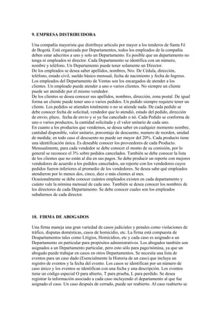 9. EMPRESA DISTRIBUIDORA
Una compañía mayorista que distribuye articulo por mayor a los tenderos de Santa Fé
de Bogotá. Está organizada por Departamentos, todos los empleados de la compañía
deben estar adscritos a uno y solo un Departamento. Es posible que un departamento no
tenga ni empleados ni director. Cada Departamento se identifica con un número,
nombre y teléfono. Un Departamento puede tener solamente un Director.
De los empleados se desea saber apellidos, nombres, Nro. De Cédula, dirección,
teléfono, estado civil, sueldo básico mensual, fecha de nacimiento y fecha de Ingreso.
Los empleados del Departamento de Ventas son los encargados de atender a los
clientes. Un empleado puede atender a uno o varios clientes. No siempre un cliente
puede ser atendido por el mismo vendedor.
De los clientes se desea conocer sus apellidos, nombres, dirección, zona postal. De igual
forma un cliente puede tener uno o varios pedidos. Un pedido siempre requiere tener un
cliente. Los pedidos se atienden totalmente o no se atiende nada. De cada pedido se
debe conocer fecha de solicitud, vendedor que lo atendió, estado del pedido, dirección
de envio, plazo, fecha de envio y si ya fue cancelado o nó. Cada Pedido se conforma de
uno o varios productos, la cantidad solicitada y el valor unitario de cada uno.
En cuanto a los productos que vendemos, se desea saber en cualquier momento nombre,
cantidad disponible, valor unitario, porcentaje de descuento, numero de reorden, unidad
de medida; en todo caso el descuento no puede ser mayor del 20%. Cada producto tiene
una identificación única. Es deseable conocer los proveedores de cada Producto.
Mensualmente, para cada vendedor se debe conocer el monto de su comisión, por lo
general se reconoce el 3% sobre pedidos cancelados. También se debe conocer la lista
de los clientes que no están al día en sus pagos. Se debe producir un reporte con mejores
vendedores de acuerdo a los pedidos cancelados, un reporte con los vendedores cuyos
pedidos fueron inferiores al promedio de los vendedores. Se desea sabe qué empleados
atendieron por lo menos dos, cinco, diez o más clientes al mes.
Ocasionalmente se debe conocer cuántos empleados existen en cada departamento y
cuánto vale la nómina mensual de cada uno. También se desea conocer los nombres de
los directores de cada Departamento. Se debe conocer cuales son los empleados
subalternos de cada director.

10. FIRMA DE ABOGADOS
Una firma maneja una gran variedad de casos judiciales y penales como violaciones de
tráfico, disputas domésticas, casos de homicidio, etc. La firma está compuesta de
Deapartamentos tales como Litigios, Homicidios, etc y cada caso es asignado a un
Departamento en particular para propósitos administrativos. Los abogados también son
asignados a un Departamento particular, pero esto sólo para pago/nómina, ya que un
abogado puede trabajar en casos en otros Departamentos. Se necesita una lista de
eventos para un caso dado (Esencialmente la Historia de un caso) que incluya un
registro de eventos y la fecha del evento. Los casos se identifican por un número de
caso único y los eventos se identifican con una fecha y una descripción. Los eventos
tiene un código especial O para abierto, T para prueba, L para perdido. Se desea
registrar la información asociado a cada caso incluyendo el departamento al que fue
asignado el caso. Un caso después de cerrado, puede ser reabierto. Al caso reabierto se

 