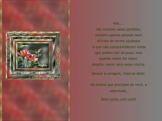 Não...  não existem casos perdidos, existem apenas pessoas mais difíceis de serem ajudadas e que não compreenderam ainda que podem sair do poço, mas quando maior for nosso  desafio, maior será nossa vitória.  Abrace a coragem, vista-se dela!  Há muitos que precisam de você, e sobretudo, Deus conta com você! 