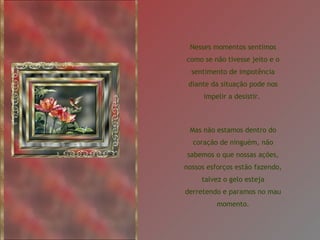 Nesses momentos sentimos como se não tivesse jeito e o sentimento de impotência diante da situação pode nos impelir a desistir.  Mas não estamos dentro do coração de ninguém, não sabemos o que nossas ações, nossos esforços estão fazendo, talvez o gelo esteja derretendo e paramos no mau momento. 