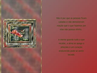 Não é por que as pessoas ficam caladas e não demonstram reação que o que fazemos por elas não possua efeito.  A mente guarda tudo o que recebe, a alma se apega a afeições e um coração endurecido pode se sentir tocado. 