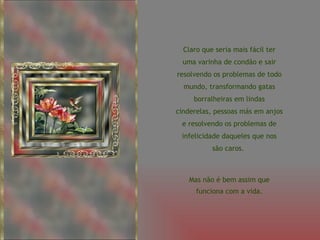 Claro que seria mais fácil ter uma varinha de condão e sair resolvendo os problemas de todo mundo, transformando gatas borralheiras em lindas cinderelas, pessoas más em anjos e resolvendo os problemas de infelicidade daqueles que nos são caros.  Mas não é bem assim que funciona com a vida. 