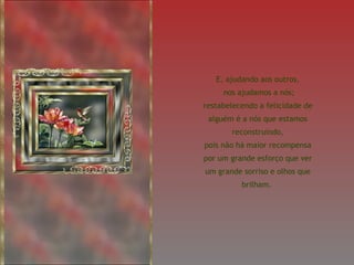 E, ajudando aos outros, nos ajudamos a nós; restabelecendo a felicidade de alguém é a nós que estamos reconstruindo, pois não há maior recompensa por um grande esforço que ver um grande sorriso e olhos que brilham.  