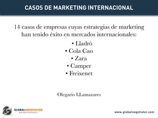 CASOS DE MARKETING INTERNACIONAL
Casos de empresas cuyas estrategias de marketing
han tenido éxito en mercados internacionales:
• Lladró
• Cola Cao
• Zara
• Camper
• Roca
• Freixenet
www.globalnegotiator.com
 