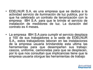 • EDELNUR S.A. es una empresa que se dedica a la
  actividad servicio de iluminaciòn de luz publica, por lo
  que ha celebrado un contrato de tercerización con la
  empresa IBH S.A. para que le brinde el servicio de
  instalaciòn de medidores de luz. La duración del
  contrato es 4 meses.

• La empresa IBH S.A para cumplir el servicio desplaza
  a 100 de sus trabajadores a la sede de EDELNUR
  S.A., estos trabajadores laboran en las instalaciones
  de la empresa usuaria brindandole esta ultima las
  herramientas para que desempeñen sus trabajo:
  cascos, uniforme, camionetas para que se desplacen,
  por lo que nos consultan que implicancias tiene que la
  empresa usuaria otorgue las herramientas de trabajo
 