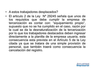 • A estos trabajadores desplazados?
• El articulo 2 de la Ley Nº 29245 señala que unos de
  los requisitos que debe cumplir la empresa de
  tercerización es contar con: “equipamiento propio”,
  supuesto que no se ha cumplido en el caso, razón por
  la cual se da la desnaturalización de la tercerización
  por lo que los trabajadores destacados deben ingresar
  directamente a la planilla de la empresa usuaria, esta
  consecuencia esta prevista en el Artículo 5 de la Ley
  citada ya que se tratara de una simple provisión de
  personal, que también traerá como consecuencia la
  cancelación del registro.
 