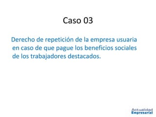 Caso 03
Derecho de repetición de la empresa usuaria
en caso de que pague los beneficios sociales
de los trabajadores destacados.
 